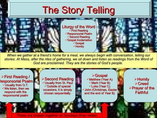 The Story Telling These are chosen together on Sundays (they relate) When we gather at a friend’s home for a meal, we always begin with conversation, telling our stories. At Mass, after the rites of gathering, we sit down and listen as readings from the Word of God are proclaimed. They are the stories of God’s people.  Liturgy of the Word First Reading Responsorial Psalm Second Reading Gospel Acclamation Gospel Homily First Reading / Responsorial Psalm Usually from O.T. We listen, then we respond with the responsorial psalm Second Reading Usually from St. Paul Outside of special occasions, it is simply chosen sequentially. Gospel Matthew (Year A) Mark (Year B) Luke (Year C) John (Christmas, Easter and the end of Year B) Homily Creed Prayer of the Faithful 
