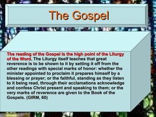 The Gospel The reading of the Gospel is the high point of the Liturgy of the Word.  The Liturgy itself teaches that great reverence is to be shown to it by setting it off from the other readings with special marks of honor: whether the minister appointed to proclaim it prepares himself by a blessing or prayer; or the faithful, standing as they listen to it being read, through their acclamations acknowledge and confess Christ present and speaking to them; or the very marks of reverence are given to the Book of the Gospels. (GIRM, 60) 