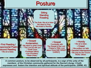 Posture A common posture, to be observed by all participants, is a sign of the unity of the  members  of the Christian community gathered for the Sacred Liturgy: it both  expresses and  fosters the intention and spiritual attitude of the participants. (GIRM, 42) Sitting Standing Kneeling The Rule: We sit to listen We stand to Pray, We kneel to Worship. First Reading / Responsorial Psalm Second Reading We sit to listen. Gospel  Acclamation We stand to greet Christ. “ The Lord be with you” Small Cross Forehead (Mind) Lips (Proclaim) Heart (Hear) Gospel Concludes with The Gospel of the Lord Praise to  YOU , Lord Jesus Christ [WE GREET CHRIST] Homily We sit to listen. Creed We profess our faith. General Intercessions We pray for the Church, World, Others 