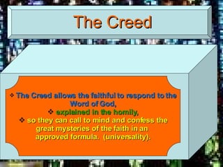 The Creed The Creed allows the faithful to respond to the Word of God, explained in the homily, so they can call to mind and confess the great mysteries of the faith in an  approved formula.  (universality). 