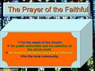 The Prayer of the Faithful For the needs of the Church for public authorities and the salvation of  the whole world. for those burdened by any kind of difficulty. for the local community. 