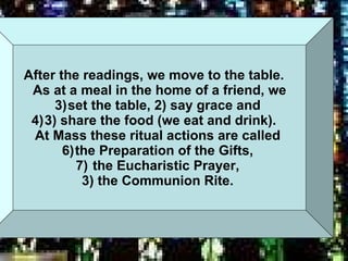 After the readings, we move to the table.  As at a meal in the home of a friend, we set the table, 2) say grace and  3) share the food (we eat and drink).  At Mass these ritual actions are called  the Preparation of the Gifts,  the Eucharistic Prayer,  3) the Communion Rite.   