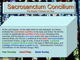 Sacrosanctum Concilium The Easter Triduum as One At the Last Supper, on the night when he was betrayed, our Savior instituted the  eucharistic sacrifice  of his body and blood. He did this in order to perpetuate the  sacrifice of the Cross  throughout the centuries until he should  come again  and in this way to entrust to his beloved Bride, the Church, a memorial of his  death  and  resurrection : a sacrament of love, a sign of unity, a bond of charity,  a paschal banquet  ‘ in which Christ is eaten , the heart is filled with grace, and a  pledge of future glory is given to us ” ” ( Sacrosanctum Concilium (Constitution on the Sacred Liturgy) , #42).  Holy Thursday   Good Friday   Easter Sunday 