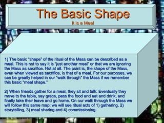 The Basic Shape It is a Meal 1) The basic “shape” of the ritual of the Mass can be described as a meal. This is not to say it is “just another meal” or that we are ignoring the Mass as sacrifice. Not at all. The point is, the shape of the Mass, even when viewed as sacrifice, is that of a meal. For our purposes, we can be greatly helped in our “walk through” the Mass if we remember this basic “meal shape.”   2) When friends gather for a meal, they sit and talk: Eventually they move to the table, say grace, pass the food and eat and drink, and finally take their leave and go home. On our walk through the Mass we will follow this same map: we will see ritual acts of 1) gathering, 2) storytelling, 3) meal sharing and 4) commissioning.  