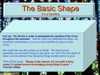 The Basic Shape It is a Sacrifice And yet, “He did this in order to perpetuate the sacrifice of the Cross throughout the centuries ”.  And so, when we celebrate the Mass, we remember (anamnesis   the sacrifice of Jesus on the Cross.  We recall that new life comes out of death.  We have human examples: we eat dead things to stay alive, we “rise” from the death of sleep, and we witness how decaying things enable plants to grow. Think of this quote:  “ Money is like manure; it’s not worth a thing unless it’s spread around encouraging young things to grow .” - Thornton Wilder  
