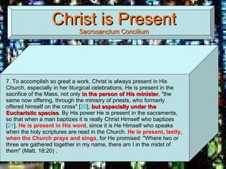 Christ is Present Sacrosanctum Concilium 7. To accomplish so great a work, Christ is always present in His Church, especially in her liturgical celebrations. He is present in the sacrifice of the Mass, not only  in the person of His minister , "the same now offering, through the ministry of priests, who formerly offered himself on the cross" [ 20 ],  but especially under the Eucharistic species . By His power He is present in the sacraments, so that when a man baptizes it is really Christ Himself who baptizes [ 21 ].  He is present in His word , since it is He Himself who speaks when the holy scriptures are read in the Church.  He is present, lastly, when the Church prays and sings , for He promised: "Where two or three are gathered together in my name, there am I in the midst of them" (Matt. 18:20) . 