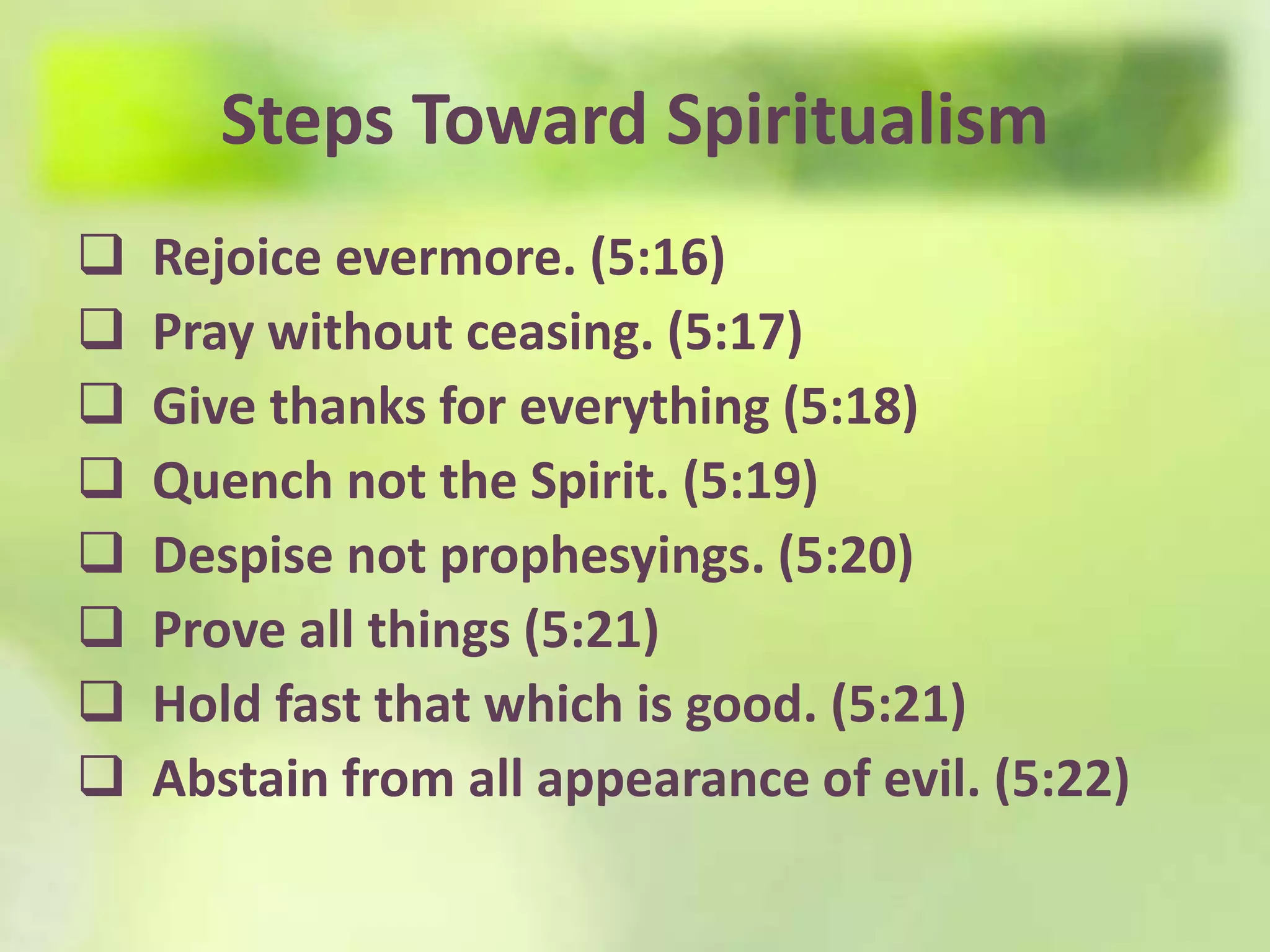 Steps Toward Spiritualism
Rejoice evermore. (5:16)
Pray without ceasing. (5:17)
Give thanks for everything (5:18)
Quench not the Spirit. (5:19)
Despise not prophesyings. (5:20)
Prove all things (5:21)
Hold fast that which is good. (5:21)
Abstain from all appearance of evil. (5:22)