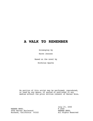 A WALK TO REMEMBER

                            Screenplay by

                            Karen Janszen


                     Based on the novel by

                        Nicholas Sparks




       No portion of this script may be performed, reproduced,
       or used by any means, or quoted or published in any
       medium without the prior written consent of Warner Bros.




                                             July 27, 2000
WARNER BROS.                                 © 2000
4000 Warner Boulevard                        WARNER BROS.
Burbank, California 91522                    All Rights Reserved
 