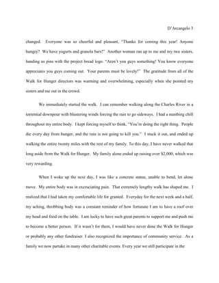 D’Arcangelo 3


changed.   Everyone was so cheerful and pleasant, “Thanks for coming this year! Anyone

hungry? We have yogurts and granola bars!” Another woman ran up to me and my two sisters,

handing us pins with the project bread logo. “Aren’t you guys something! You know everyone

appreciates you guys coming out. Your parents must be lovely!” The gratitude from all of the

Walk for Hunger directors was warming and overwhelming, especially when she pointed my

sisters and me out in the crowd.


       We immediately started the walk. I can remember walking along the Charles River in a

torrential downpour with blustering winds forcing the rain to go sideways. I had a numbing chill

throughout my entire body. I kept forcing myself to think, “You’re doing the right thing. People

die every day from hunger, and the rain is not going to kill you.” I stuck it out, and ended up

walking the entire twenty miles with the rest of my family. To this day, I have never walked that

long aside from the Walk for Hunger. My family alone ended up raising over $2,000, which was

very rewarding.


       When I woke up the next day, I was like a concrete statue, unable to bend, let alone

move. My entire body was in excruciating pain. That extremely lengthy walk has shaped me. I

realized that I had taken my comfortable life for granted. Everyday for the next week and a half,

my aching, throbbing body was a constant reminder of how fortunate I am to have a roof over

my head and food on the table. I am lucky to have such great parents to support me and push me

to become a better person. If it wasn’t for them, I would have never done the Walk for Hunger

or probably any other fundraiser. I also recognized the importance of community service. As a

family we now partake in many other charitable events. Every year we still participate in the
 