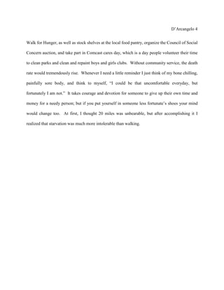 D’Arcangelo 4


Walk for Hunger, as well as stock shelves at the local food pantry, organize the Council of Social

Concern auction, and take part in Comcast cares day, which is a day people volunteer their time

to clean parks and clean and repaint boys and girls clubs. Without community service, the death

rate would tremendously rise. Whenever I need a little reminder I just think of my bone chilling,

painfully sore body, and think to myself, “I could be that uncomfortable everyday, but

fortunately I am not.” It takes courage and devotion for someone to give up their own time and

money for a needy person; but if you put yourself in someone less fortunate’s shoes your mind

would change too. At first, I thought 20 miles was unbearable, but after accomplishing it I

realized that starvation was much more intolerable than walking.
 