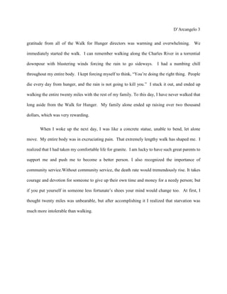 D’Arcangelo 3


gratitude from all of the Walk for Hunger directors was warming and overwhelming. We

immediately started the walk. I can remember walking along the Charles River in a torrential

downpour with blustering winds forcing the rain to go sideways.           I had a numbing chill

throughout my entire body. I kept forcing myself to think, “You’re doing the right thing. People

die every day from hunger, and the rain is not going to kill you.” I stuck it out, and ended up

walking the entire twenty miles with the rest of my family. To this day, I have never walked that

long aside from the Walk for Hunger. My family alone ended up raising over two thousand

dollars, which was very rewarding.


       When I woke up the next day, I was like a concrete statue, unable to bend, let alone

move. My entire body was in excruciating pain. That extremely lengthy walk has shaped me. I

realized that I had taken my comfortable life for granite. I am lucky to have such great parents to

support me and push me to become a better person. I also recognized the importance of

community service.Without community service, the death rate would tremendously rise. It takes

courage and devotion for someone to give up their own time and money for a needy person; but

if you put yourself in someone less fortunate’s shoes your mind would change too. At first, I

thought twenty miles was unbearable, but after accomplishing it I realized that starvation was

much more intolerable than walking.
 