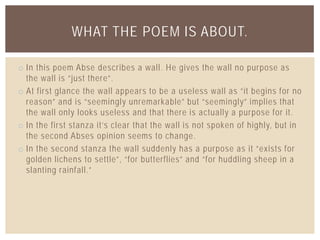 o In this poem Abse describes a wall. He gives the wall no purpose as
the wall is “just there”.
o At first glance the wall appears to be a useless wall as “it begins for no
reason” and is “seemingly unremarkable” but “seemingly” implies that
the wall only looks useless and that there is actually a purpose for it.
o In the first stanza it’s clear that the wall is not spoken of highly, but in
the second Abses opinion seems to change.
o In the second stanza the wall suddenly has a purpose as it “exists for
golden lichens to settle”, “for butterflies” and “for huddling sheep in a
slanting rainfall.”
WHAT THE POEM IS ABOUT.
 