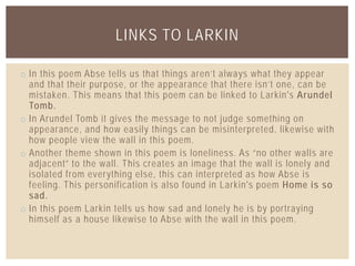 o In this poem Abse tells us that things aren’t always what they appear
and that their purpose, or the appearance that there isn’t one, can be
mistaken. This means that this poem can be linked to Larkin's Arundel
Tomb.
o In Arundel Tomb it gives the message to not judge something on
appearance, and how easily things can be misinterpreted, likewise with
how people view the wall in this poem.
o Another theme shown in this poem is loneliness. As “no other walls are
adjacent” to the wall. This creates an image that the wall is lonely and
isolated from everything else, this can interpreted as how Abse is
feeling. This personification is also found in Larkin's poem Home is so
sad.
o In this poem Larkin tells us how sad and lonely he is by portraying
himself as a house likewise to Abse with the wall in this poem.
LINKS TO LARKIN
 