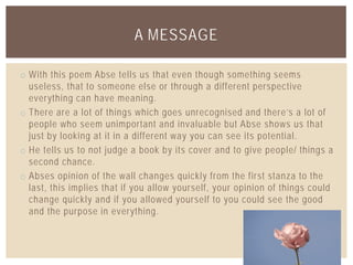 o With this poem Abse tells us that even though something seems
useless, that to someone else or through a different perspective
everything can have meaning.
o There are a lot of things which goes unrecognised and there’s a lot of
people who seem unimportant and invaluable but Abse shows us that
just by looking at it in a different way you can see its potential.
o He tells us to not judge a book by its cover and to give people/ things a
second chance.
o Abses opinion of the wall changes quickly from the first stanza to the
last, this implies that if you allow yourself, your opinion of things could
change quickly and if you allowed yourself to you could see the good
and the purpose in everything.
A MESSAGE
 