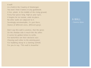 A wall
in a field in the Country of Glamorgan.
You won’t find it names in any guidebook.
It lies, plonk, in the middle of the rising ground,
Forty-four paces long, high as your eyes,
It begins for no reason, ends no place.
No other walls are adjacent to it.
Seemingly unremarkable, it’s just there,
Stones of different sizes, different greys.
Don’t say this wall is useless, that the grass
On the shadow side is much like the other.
It exists for golden lichen to settle,
For butterflies ton their obstacle race
Chasing each other to the winning post,
For huddling sheep in a slanting rainfall,
For you to say, “This wall is beautiful.”
- Dannie Abse
A WALL
 