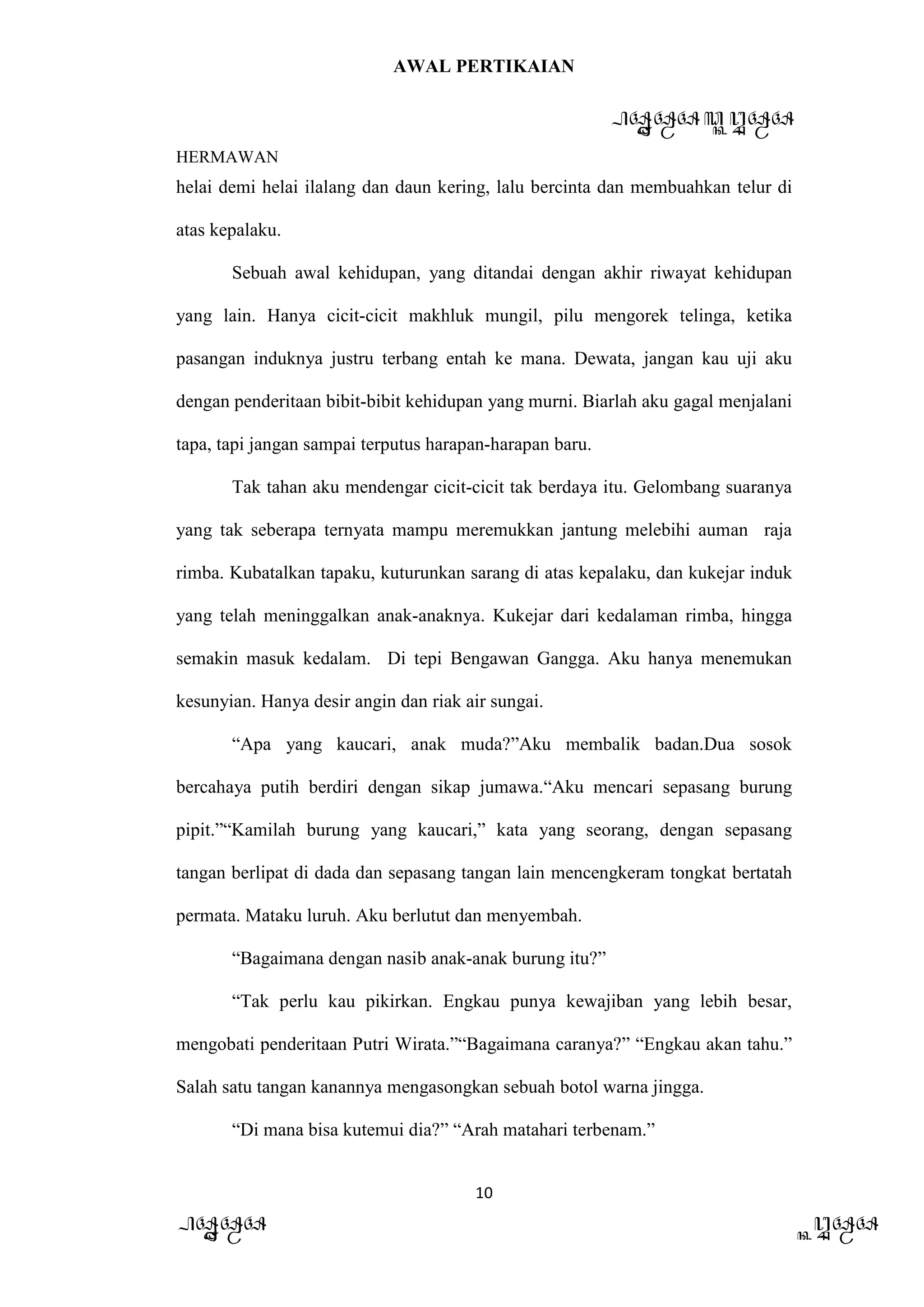 AWAL PERTIKAIAN
PANDAWA & KURAWA
HERMAWAN
10
PANDAWA KURAWA
helai demi helai ilalang dan daun kering, lalu bercinta dan membuahkan telur di
atas kepalaku.
Sebuah awal kehidupan, yang ditandai dengan akhir riwayat kehidupan
yang lain. Hanya cicit-cicit makhluk mungil, pilu mengorek telinga, ketika
pasangan induknya justru terbang entah ke mana. Dewata, jangan kau uji aku
dengan penderitaan bibit-bibit kehidupan yang murni. Biarlah aku gagal menjalani
tapa, tapi jangan sampai terputus harapan-harapan baru.
Tak tahan aku mendengar cicit-cicit tak berdaya itu. Gelombang suaranya
yang tak seberapa ternyata mampu meremukkan jantung melebihi auman raja
rimba. Kubatalkan tapaku, kuturunkan sarang di atas kepalaku, dan kukejar induk
yang telah meninggalkan anak-anaknya. Kukejar dari kedalaman rimba, hingga
semakin masuk kedalam. Di tepi Bengawan Gangga. Aku hanya menemukan
kesunyian. Hanya desir angin dan riak air sungai.
“Apa yang kaucari, anak muda?”Aku membalik badan.Dua sosok
bercahaya putih berdiri dengan sikap jumawa.“Aku mencari sepasang burung
pipit.”“Kamilah burung yang kaucari,” kata yang seorang, dengan sepasang
tangan berlipat di dada dan sepasang tangan lain mencengkeram tongkat bertatah
permata. Mataku luruh. Aku berlutut dan menyembah.
“Bagaimana dengan nasib anak-anak burung itu?”
“Tak perlu kau pikirkan. Engkau punya kewajiban yang lebih besar,
mengobati penderitaan Putri Wirata.”“Bagaimana caranya?” “Engkau akan tahu.”
Salah satu tangan kanannya mengasongkan sebuah botol warna jingga.
“Di mana bisa kutemui dia?” “Arah matahari terbenam.”
 