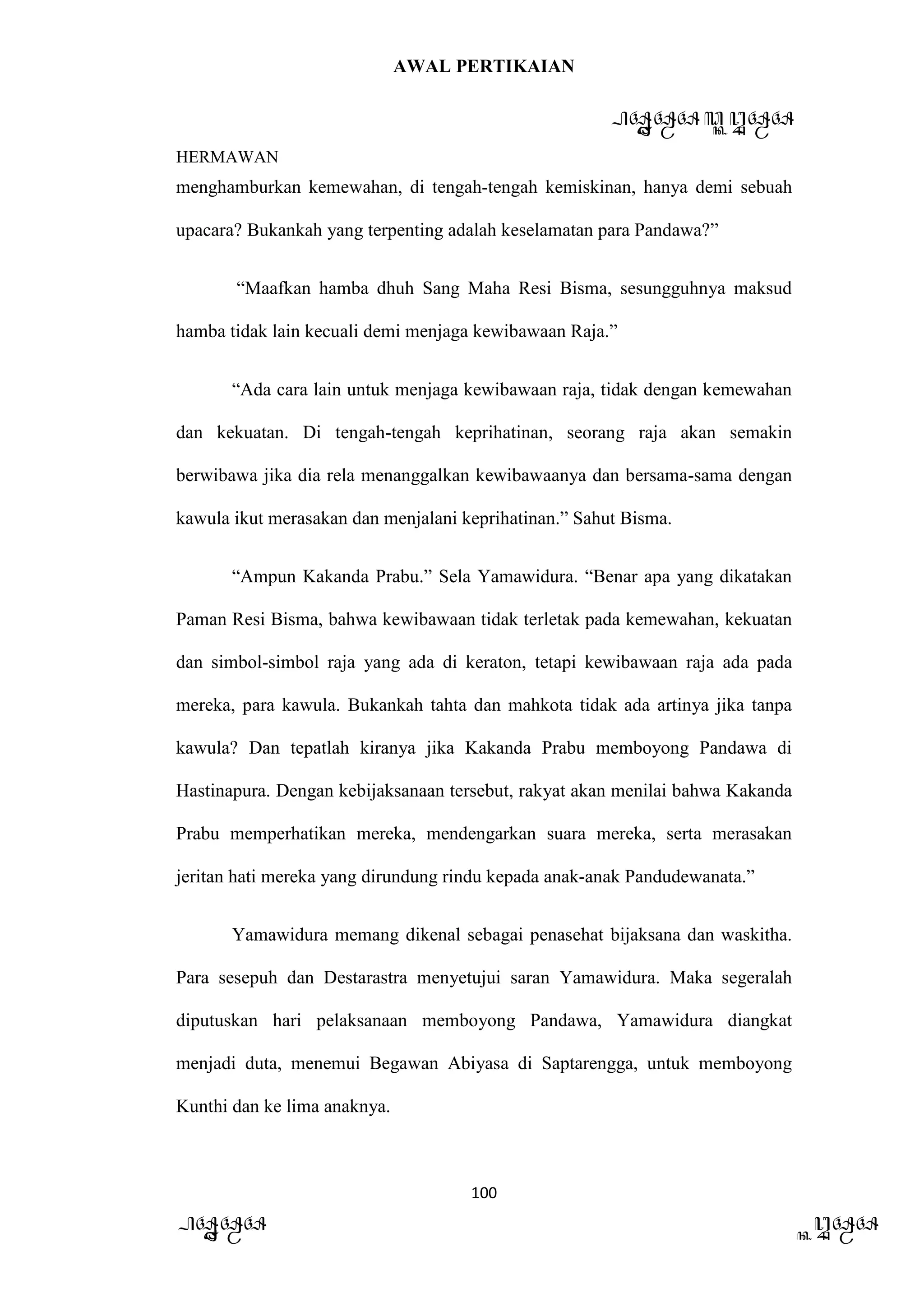 AWAL PERTIKAIAN
PANDAWA & KURAWA
HERMAWAN
100
PANDAWA KURAWA
menghamburkan kemewahan, di tengah-tengah kemiskinan, hanya demi sebuah
upacara? Bukankah yang terpenting adalah keselamatan para Pandawa?”
“Maafkan hamba dhuh Sang Maha Resi Bisma, sesungguhnya maksud
hamba tidak lain kecuali demi menjaga kewibawaan Raja.”
“Ada cara lain untuk menjaga kewibawaan raja, tidak dengan kemewahan
dan kekuatan. Di tengah-tengah keprihatinan, seorang raja akan semakin
berwibawa jika dia rela menanggalkan kewibawaanya dan bersama-sama dengan
kawula ikut merasakan dan menjalani keprihatinan.” Sahut Bisma.
“Ampun Kakanda Prabu.” Sela Yamawidura. “Benar apa yang dikatakan
Paman Resi Bisma, bahwa kewibawaan tidak terletak pada kemewahan, kekuatan
dan simbol-simbol raja yang ada di keraton, tetapi kewibawaan raja ada pada
mereka, para kawula. Bukankah tahta dan mahkota tidak ada artinya jika tanpa
kawula? Dan tepatlah kiranya jika Kakanda Prabu memboyong Pandawa di
Hastinapura. Dengan kebijaksanaan tersebut, rakyat akan menilai bahwa Kakanda
Prabu memperhatikan mereka, mendengarkan suara mereka, serta merasakan
jeritan hati mereka yang dirundung rindu kepada anak-anak Pandudewanata.”
Yamawidura memang dikenal sebagai penasehat bijaksana dan waskitha.
Para sesepuh dan Destarastra menyetujui saran Yamawidura. Maka segeralah
diputuskan hari pelaksanaan memboyong Pandawa, Yamawidura diangkat
menjadi duta, menemui Begawan Abiyasa di Saptarengga, untuk memboyong
Kunthi dan ke lima anaknya.
 