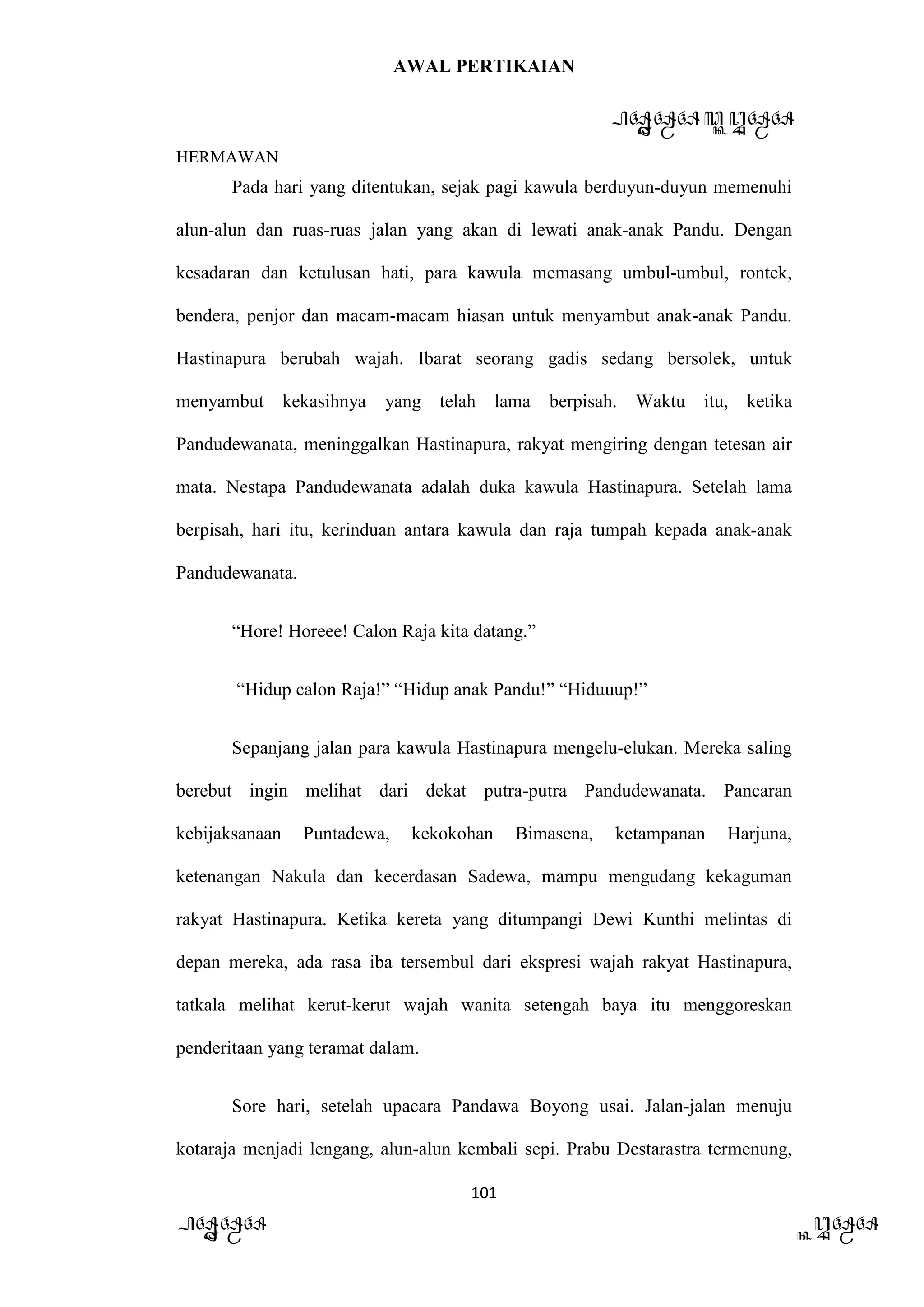 AWAL PERTIKAIAN
PANDAWA & KURAWA
HERMAWAN
101
PANDAWA KURAWA
Pada hari yang ditentukan, sejak pagi kawula berduyun-duyun memenuhi
alun-alun dan ruas-ruas jalan yang akan di lewati anak-anak Pandu. Dengan
kesadaran dan ketulusan hati, para kawula memasang umbul-umbul, rontek,
bendera, penjor dan macam-macam hiasan untuk menyambut anak-anak Pandu.
Hastinapura berubah wajah. Ibarat seorang gadis sedang bersolek, untuk
menyambut kekasihnya yang telah lama berpisah. Waktu itu, ketika
Pandudewanata, meninggalkan Hastinapura, rakyat mengiring dengan tetesan air
mata. Nestapa Pandudewanata adalah duka kawula Hastinapura. Setelah lama
berpisah, hari itu, kerinduan antara kawula dan raja tumpah kepada anak-anak
Pandudewanata.
“Hore! Horeee! Calon Raja kita datang.”
“Hidup calon Raja!” “Hidup anak Pandu!” “Hiduuup!”
Sepanjang jalan para kawula Hastinapura mengelu-elukan. Mereka saling
berebut ingin melihat dari dekat putra-putra Pandudewanata. Pancaran
kebijaksanaan Puntadewa, kekokohan Bimasena, ketampanan Harjuna,
ketenangan Nakula dan kecerdasan Sadewa, mampu mengudang kekaguman
rakyat Hastinapura. Ketika kereta yang ditumpangi Dewi Kunthi melintas di
depan mereka, ada rasa iba tersembul dari ekspresi wajah rakyat Hastinapura,
tatkala melihat kerut-kerut wajah wanita setengah baya itu menggoreskan
penderitaan yang teramat dalam.
Sore hari, setelah upacara Pandawa Boyong usai. Jalan-jalan menuju
kotaraja menjadi lengang, alun-alun kembali sepi. Prabu Destarastra termenung,
 