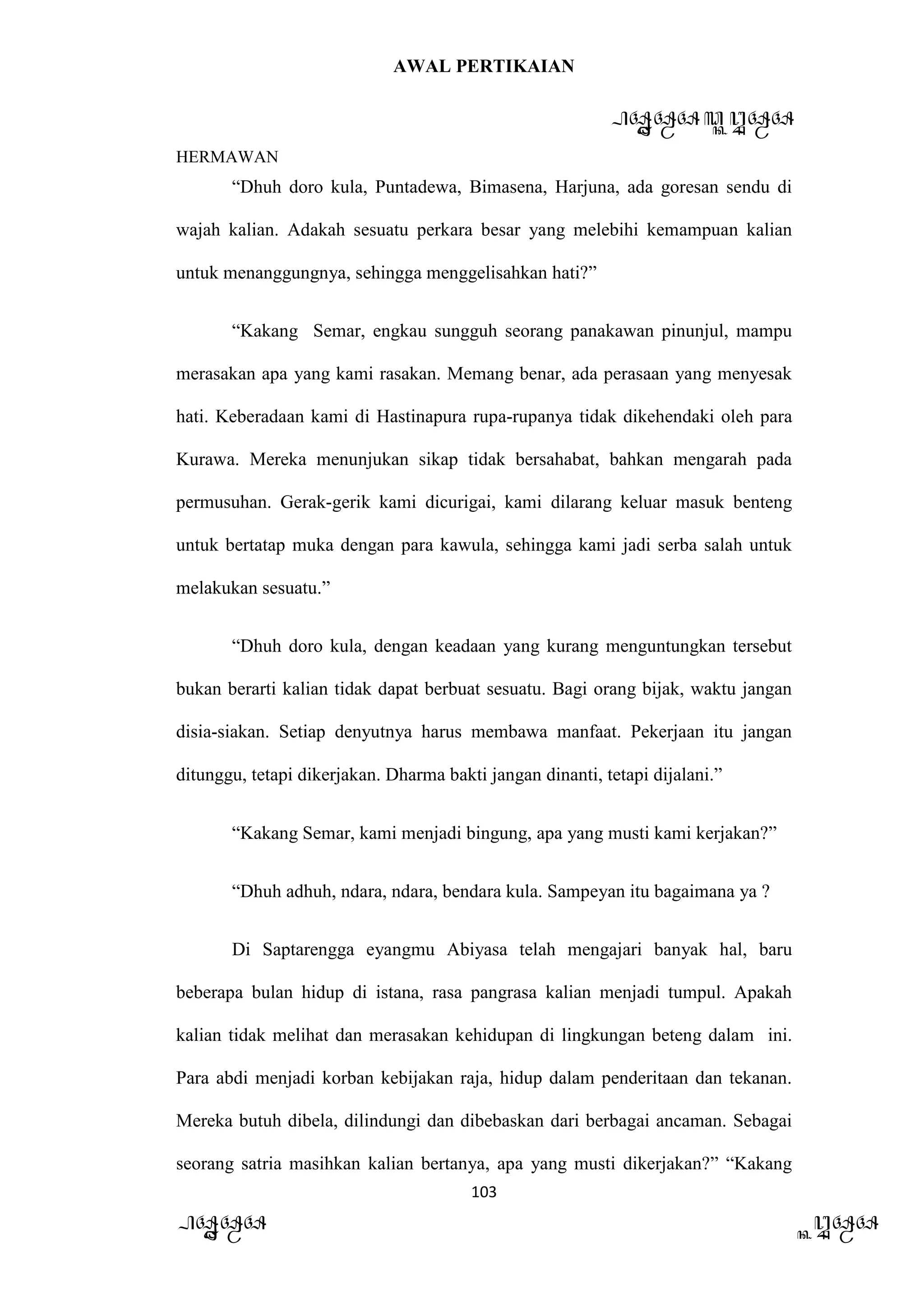 AWAL PERTIKAIAN
PANDAWA & KURAWA
HERMAWAN
103
PANDAWA KURAWA
“Dhuh doro kula, Puntadewa, Bimasena, Harjuna, ada goresan sendu di
wajah kalian. Adakah sesuatu perkara besar yang melebihi kemampuan kalian
untuk menanggungnya, sehingga menggelisahkan hati?”
“Kakang Semar, engkau sungguh seorang panakawan pinunjul, mampu
merasakan apa yang kami rasakan. Memang benar, ada perasaan yang menyesak
hati. Keberadaan kami di Hastinapura rupa-rupanya tidak dikehendaki oleh para
Kurawa. Mereka menunjukan sikap tidak bersahabat, bahkan mengarah pada
permusuhan. Gerak-gerik kami dicurigai, kami dilarang keluar masuk benteng
untuk bertatap muka dengan para kawula, sehingga kami jadi serba salah untuk
melakukan sesuatu.”
“Dhuh doro kula, dengan keadaan yang kurang menguntungkan tersebut
bukan berarti kalian tidak dapat berbuat sesuatu. Bagi orang bijak, waktu jangan
disia-siakan. Setiap denyutnya harus membawa manfaat. Pekerjaan itu jangan
ditunggu, tetapi dikerjakan. Dharma bakti jangan dinanti, tetapi dijalani.”
“Kakang Semar, kami menjadi bingung, apa yang musti kami kerjakan?”
“Dhuh adhuh, ndara, ndara, bendara kula. Sampeyan itu bagaimana ya ?
Di Saptarengga eyangmu Abiyasa telah mengajari banyak hal, baru
beberapa bulan hidup di istana, rasa pangrasa kalian menjadi tumpul. Apakah
kalian tidak melihat dan merasakan kehidupan di lingkungan beteng dalam ini.
Para abdi menjadi korban kebijakan raja, hidup dalam penderitaan dan tekanan.
Mereka butuh dibela, dilindungi dan dibebaskan dari berbagai ancaman. Sebagai
seorang satria masihkan kalian bertanya, apa yang musti dikerjakan?” “Kakang
 