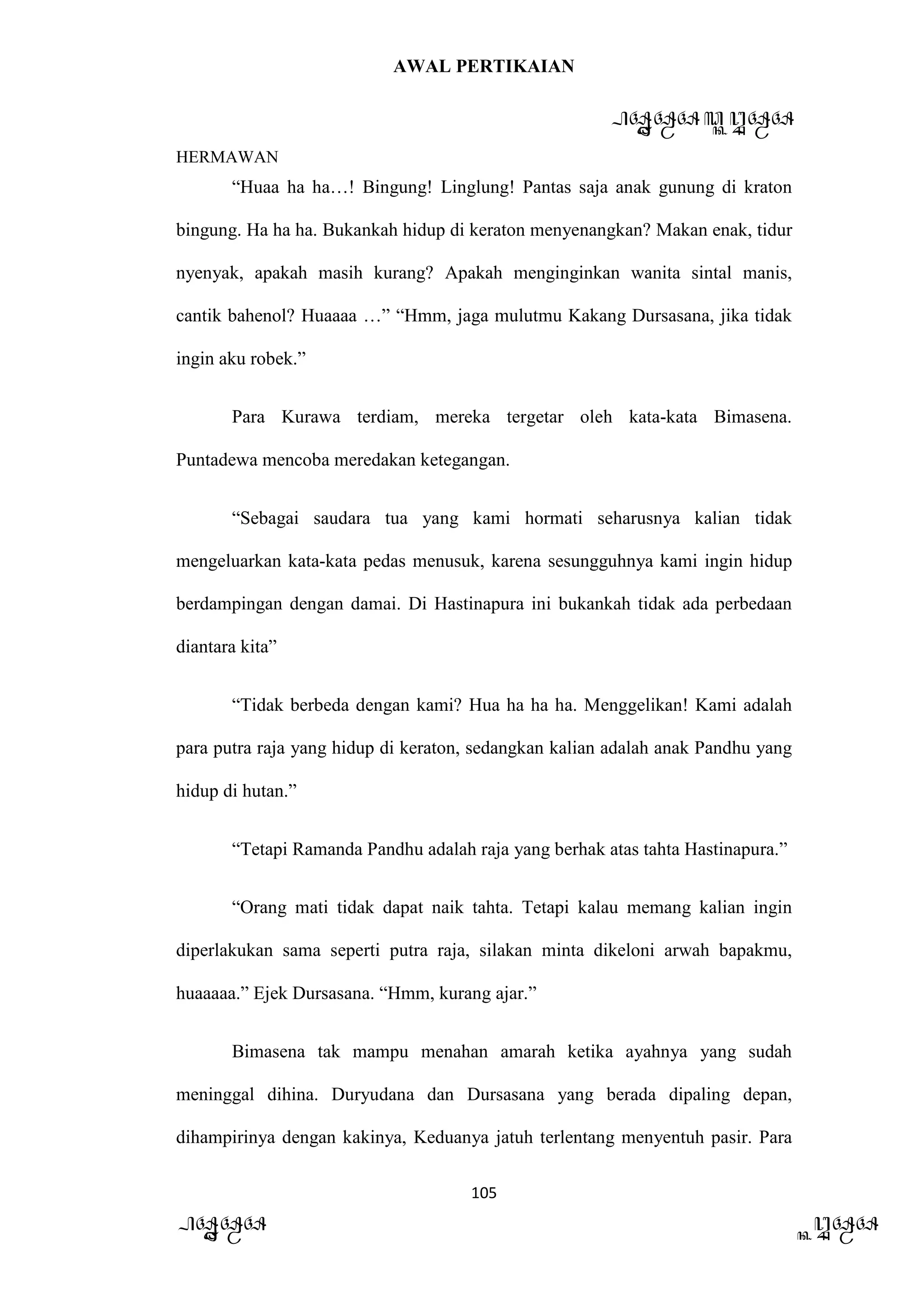 AWAL PERTIKAIAN
PANDAWA & KURAWA
HERMAWAN
105
PANDAWA KURAWA
“Huaa ha ha…! Bingung! Linglung! Pantas saja anak gunung di kraton
bingung. Ha ha ha. Bukankah hidup di keraton menyenangkan? Makan enak, tidur
nyenyak, apakah masih kurang? Apakah menginginkan wanita sintal manis,
cantik bahenol? Huaaaa …” “Hmm, jaga mulutmu Kakang Dursasana, jika tidak
ingin aku robek.”
Para Kurawa terdiam, mereka tergetar oleh kata-kata Bimasena.
Puntadewa mencoba meredakan ketegangan.
“Sebagai saudara tua yang kami hormati seharusnya kalian tidak
mengeluarkan kata-kata pedas menusuk, karena sesungguhnya kami ingin hidup
berdampingan dengan damai. Di Hastinapura ini bukankah tidak ada perbedaan
diantara kita”
“Tidak berbeda dengan kami? Hua ha ha ha. Menggelikan! Kami adalah
para putra raja yang hidup di keraton, sedangkan kalian adalah anak Pandhu yang
hidup di hutan.”
“Tetapi Ramanda Pandhu adalah raja yang berhak atas tahta Hastinapura.”
“Orang mati tidak dapat naik tahta. Tetapi kalau memang kalian ingin
diperlakukan sama seperti putra raja, silakan minta dikeloni arwah bapakmu,
huaaaaa.” Ejek Dursasana. “Hmm, kurang ajar.”
Bimasena tak mampu menahan amarah ketika ayahnya yang sudah
meninggal dihina. Duryudana dan Dursasana yang berada dipaling depan,
dihampirinya dengan kakinya, Keduanya jatuh terlentang menyentuh pasir. Para
 