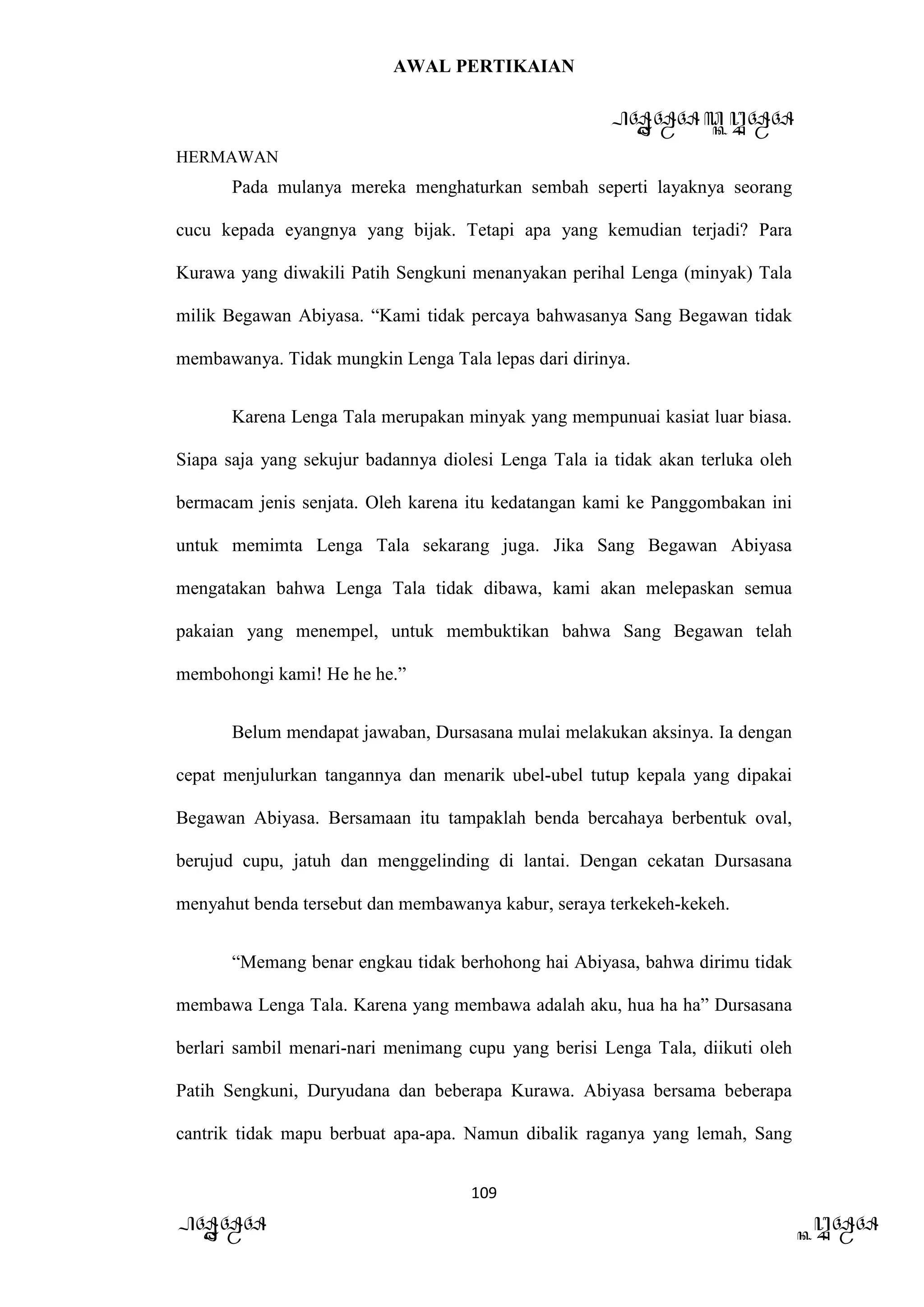 AWAL PERTIKAIAN
PANDAWA & KURAWA
HERMAWAN
109
PANDAWA KURAWA
Pada mulanya mereka menghaturkan sembah seperti layaknya seorang
cucu kepada eyangnya yang bijak. Tetapi apa yang kemudian terjadi? Para
Kurawa yang diwakili Patih Sengkuni menanyakan perihal Lenga (minyak) Tala
milik Begawan Abiyasa. “Kami tidak percaya bahwasanya Sang Begawan tidak
membawanya. Tidak mungkin Lenga Tala lepas dari dirinya.
Karena Lenga Tala merupakan minyak yang mempunuai kasiat luar biasa.
Siapa saja yang sekujur badannya diolesi Lenga Tala ia tidak akan terluka oleh
bermacam jenis senjata. Oleh karena itu kedatangan kami ke Panggombakan ini
untuk memimta Lenga Tala sekarang juga. Jika Sang Begawan Abiyasa
mengatakan bahwa Lenga Tala tidak dibawa, kami akan melepaskan semua
pakaian yang menempel, untuk membuktikan bahwa Sang Begawan telah
membohongi kami! He he he.”
Belum mendapat jawaban, Dursasana mulai melakukan aksinya. Ia dengan
cepat menjulurkan tangannya dan menarik ubel-ubel tutup kepala yang dipakai
Begawan Abiyasa. Bersamaan itu tampaklah benda bercahaya berbentuk oval,
berujud cupu, jatuh dan menggelinding di lantai. Dengan cekatan Dursasana
menyahut benda tersebut dan membawanya kabur, seraya terkekeh-kekeh.
“Memang benar engkau tidak berhohong hai Abiyasa, bahwa dirimu tidak
membawa Lenga Tala. Karena yang membawa adalah aku, hua ha ha” Dursasana
berlari sambil menari-nari menimang cupu yang berisi Lenga Tala, diikuti oleh
Patih Sengkuni, Duryudana dan beberapa Kurawa. Abiyasa bersama beberapa
cantrik tidak mapu berbuat apa-apa. Namun dibalik raganya yang lemah, Sang
 