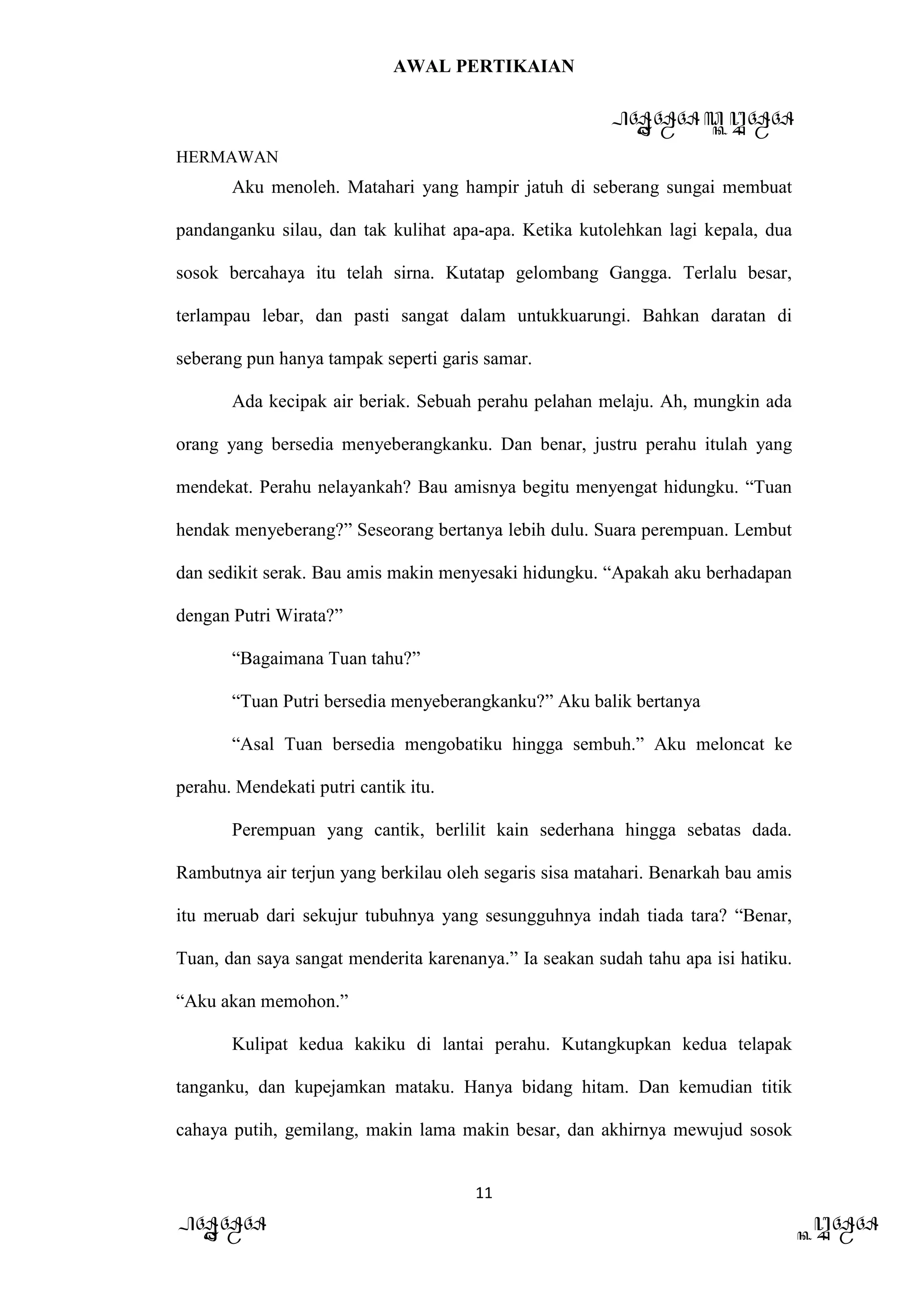 AWAL PERTIKAIAN
PANDAWA & KURAWA
HERMAWAN
11
PANDAWA KURAWA
Aku menoleh. Matahari yang hampir jatuh di seberang sungai membuat
pandanganku silau, dan tak kulihat apa-apa. Ketika kutolehkan lagi kepala, dua
sosok bercahaya itu telah sirna. Kutatap gelombang Gangga. Terlalu besar,
terlampau lebar, dan pasti sangat dalam untukkuarungi. Bahkan daratan di
seberang pun hanya tampak seperti garis samar.
Ada kecipak air beriak. Sebuah perahu pelahan melaju. Ah, mungkin ada
orang yang bersedia menyeberangkanku. Dan benar, justru perahu itulah yang
mendekat. Perahu nelayankah? Bau amisnya begitu menyengat hidungku. “Tuan
hendak menyeberang?” Seseorang bertanya lebih dulu. Suara perempuan. Lembut
dan sedikit serak. Bau amis makin menyesaki hidungku. “Apakah aku berhadapan
dengan Putri Wirata?”
“Bagaimana Tuan tahu?”
“Tuan Putri bersedia menyeberangkanku?” Aku balik bertanya
“Asal Tuan bersedia mengobatiku hingga sembuh.” Aku meloncat ke
perahu. Mendekati putri cantik itu.
Perempuan yang cantik, berlilit kain sederhana hingga sebatas dada.
Rambutnya air terjun yang berkilau oleh segaris sisa matahari. Benarkah bau amis
itu meruab dari sekujur tubuhnya yang sesungguhnya indah tiada tara? “Benar,
Tuan, dan saya sangat menderita karenanya.” Ia seakan sudah tahu apa isi hatiku.
“Aku akan memohon.”
Kulipat kedua kakiku di lantai perahu. Kutangkupkan kedua telapak
tanganku, dan kupejamkan mataku. Hanya bidang hitam. Dan kemudian titik
cahaya putih, gemilang, makin lama makin besar, dan akhirnya mewujud sosok
 