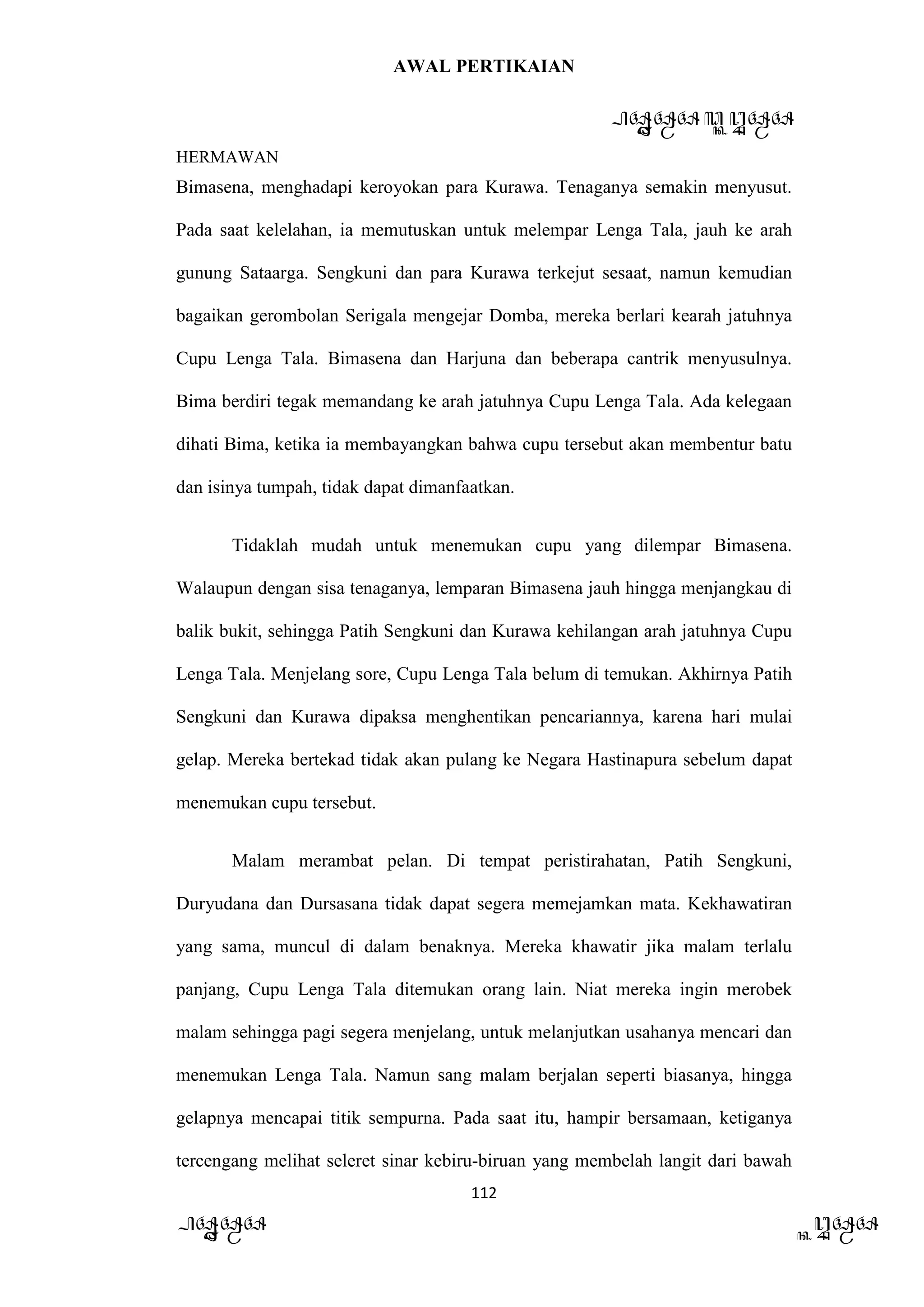 AWAL PERTIKAIAN
PANDAWA & KURAWA
HERMAWAN
112
PANDAWA KURAWA
Bimasena, menghadapi keroyokan para Kurawa. Tenaganya semakin menyusut.
Pada saat kelelahan, ia memutuskan untuk melempar Lenga Tala, jauh ke arah
gunung Sataarga. Sengkuni dan para Kurawa terkejut sesaat, namun kemudian
bagaikan gerombolan Serigala mengejar Domba, mereka berlari kearah jatuhnya
Cupu Lenga Tala. Bimasena dan Harjuna dan beberapa cantrik menyusulnya.
Bima berdiri tegak memandang ke arah jatuhnya Cupu Lenga Tala. Ada kelegaan
dihati Bima, ketika ia membayangkan bahwa cupu tersebut akan membentur batu
dan isinya tumpah, tidak dapat dimanfaatkan.
Tidaklah mudah untuk menemukan cupu yang dilempar Bimasena.
Walaupun dengan sisa tenaganya, lemparan Bimasena jauh hingga menjangkau di
balik bukit, sehingga Patih Sengkuni dan Kurawa kehilangan arah jatuhnya Cupu
Lenga Tala. Menjelang sore, Cupu Lenga Tala belum di temukan. Akhirnya Patih
Sengkuni dan Kurawa dipaksa menghentikan pencariannya, karena hari mulai
gelap. Mereka bertekad tidak akan pulang ke Negara Hastinapura sebelum dapat
menemukan cupu tersebut.
Malam merambat pelan. Di tempat peristirahatan, Patih Sengkuni,
Duryudana dan Dursasana tidak dapat segera memejamkan mata. Kekhawatiran
yang sama, muncul di dalam benaknya. Mereka khawatir jika malam terlalu
panjang, Cupu Lenga Tala ditemukan orang lain. Niat mereka ingin merobek
malam sehingga pagi segera menjelang, untuk melanjutkan usahanya mencari dan
menemukan Lenga Tala. Namun sang malam berjalan seperti biasanya, hingga
gelapnya mencapai titik sempurna. Pada saat itu, hampir bersamaan, ketiganya
tercengang melihat seleret sinar kebiru-biruan yang membelah langit dari bawah
 