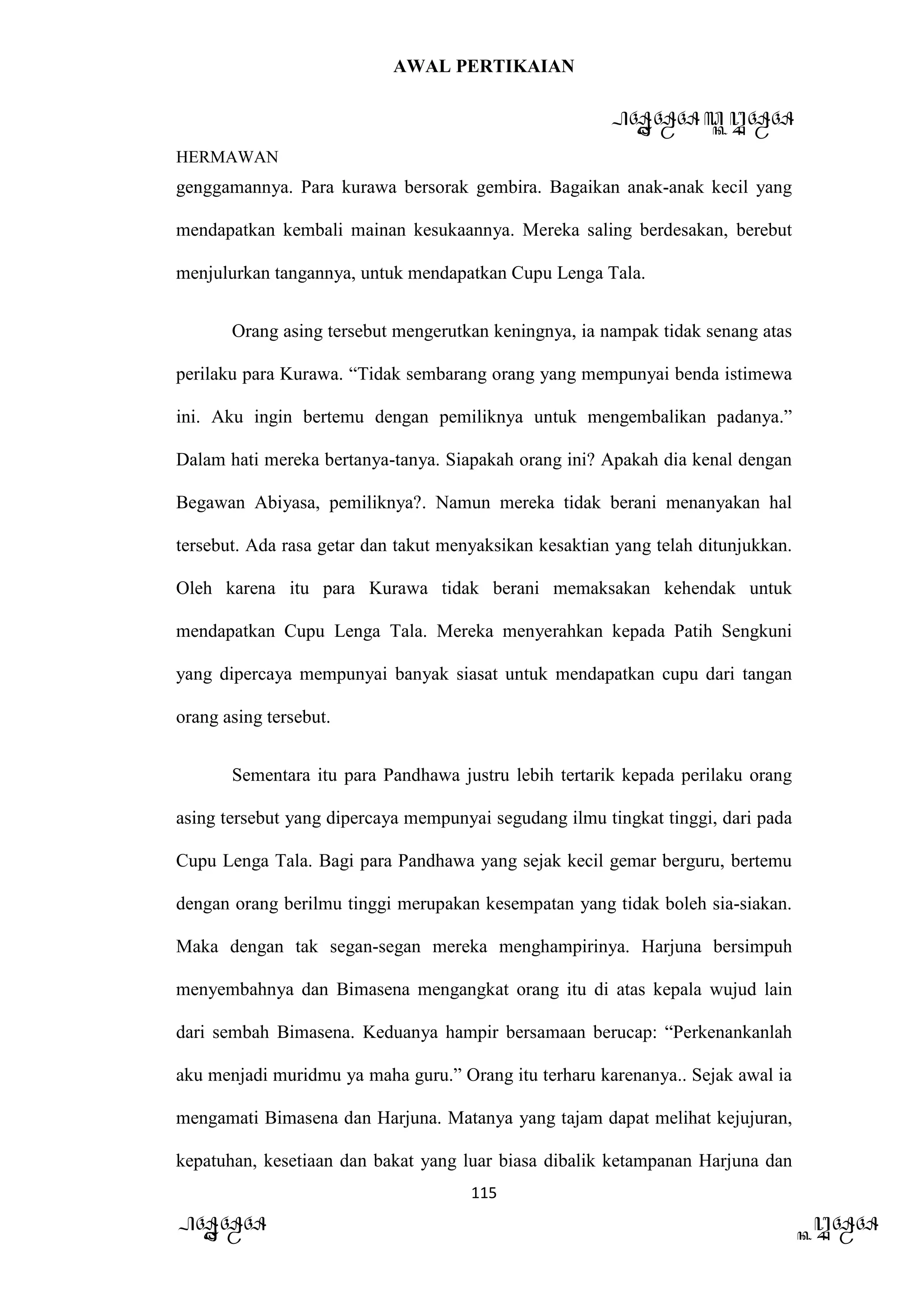 AWAL PERTIKAIAN
PANDAWA & KURAWA
HERMAWAN
115
PANDAWA KURAWA
genggamannya. Para kurawa bersorak gembira. Bagaikan anak-anak kecil yang
mendapatkan kembali mainan kesukaannya. Mereka saling berdesakan, berebut
menjulurkan tangannya, untuk mendapatkan Cupu Lenga Tala.
Orang asing tersebut mengerutkan keningnya, ia nampak tidak senang atas
perilaku para Kurawa. “Tidak sembarang orang yang mempunyai benda istimewa
ini. Aku ingin bertemu dengan pemiliknya untuk mengembalikan padanya.”
Dalam hati mereka bertanya-tanya. Siapakah orang ini? Apakah dia kenal dengan
Begawan Abiyasa, pemiliknya?. Namun mereka tidak berani menanyakan hal
tersebut. Ada rasa getar dan takut menyaksikan kesaktian yang telah ditunjukkan.
Oleh karena itu para Kurawa tidak berani memaksakan kehendak untuk
mendapatkan Cupu Lenga Tala. Mereka menyerahkan kepada Patih Sengkuni
yang dipercaya mempunyai banyak siasat untuk mendapatkan cupu dari tangan
orang asing tersebut.
Sementara itu para Pandhawa justru lebih tertarik kepada perilaku orang
asing tersebut yang dipercaya mempunyai segudang ilmu tingkat tinggi, dari pada
Cupu Lenga Tala. Bagi para Pandhawa yang sejak kecil gemar berguru, bertemu
dengan orang berilmu tinggi merupakan kesempatan yang tidak boleh sia-siakan.
Maka dengan tak segan-segan mereka menghampirinya. Harjuna bersimpuh
menyembahnya dan Bimasena mengangkat orang itu di atas kepala wujud lain
dari sembah Bimasena. Keduanya hampir bersamaan berucap: “Perkenankanlah
aku menjadi muridmu ya maha guru.” Orang itu terharu karenanya.. Sejak awal ia
mengamati Bimasena dan Harjuna. Matanya yang tajam dapat melihat kejujuran,
kepatuhan, kesetiaan dan bakat yang luar biasa dibalik ketampanan Harjuna dan
 