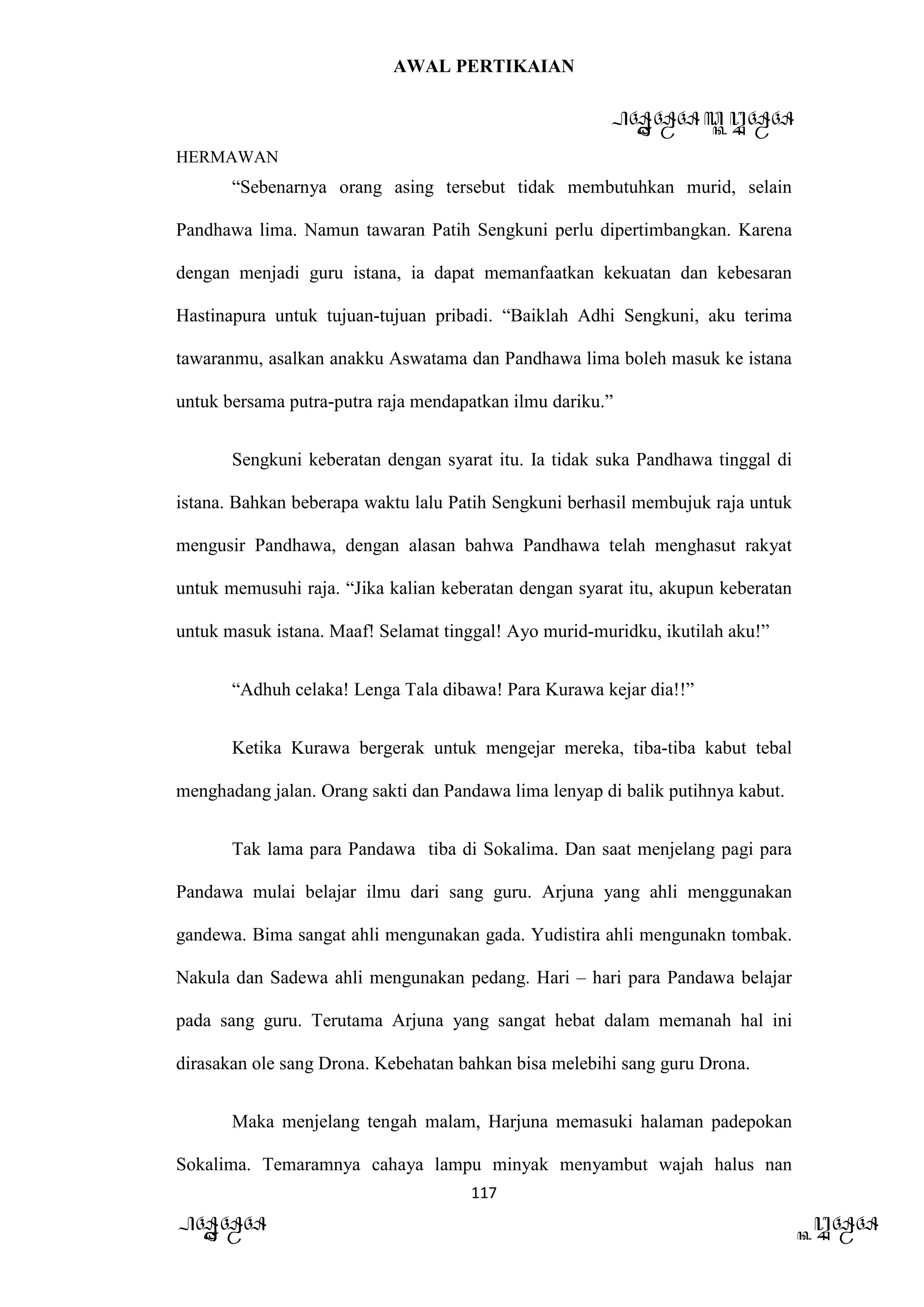 AWAL PERTIKAIAN
PANDAWA & KURAWA
HERMAWAN
117
PANDAWA KURAWA
“Sebenarnya orang asing tersebut tidak membutuhkan murid, selain
Pandhawa lima. Namun tawaran Patih Sengkuni perlu dipertimbangkan. Karena
dengan menjadi guru istana, ia dapat memanfaatkan kekuatan dan kebesaran
Hastinapura untuk tujuan-tujuan pribadi. “Baiklah Adhi Sengkuni, aku terima
tawaranmu, asalkan anakku Aswatama dan Pandhawa lima boleh masuk ke istana
untuk bersama putra-putra raja mendapatkan ilmu dariku.”
Sengkuni keberatan dengan syarat itu. Ia tidak suka Pandhawa tinggal di
istana. Bahkan beberapa waktu lalu Patih Sengkuni berhasil membujuk raja untuk
mengusir Pandhawa, dengan alasan bahwa Pandhawa telah menghasut rakyat
untuk memusuhi raja. “Jika kalian keberatan dengan syarat itu, akupun keberatan
untuk masuk istana. Maaf! Selamat tinggal! Ayo murid-muridku, ikutilah aku!”
“Adhuh celaka! Lenga Tala dibawa! Para Kurawa kejar dia!!”
Ketika Kurawa bergerak untuk mengejar mereka, tiba-tiba kabut tebal
menghadang jalan. Orang sakti dan Pandawa lima lenyap di balik putihnya kabut.
Tak lama para Pandawa tiba di Sokalima. Dan saat menjelang pagi para
Pandawa mulai belajar ilmu dari sang guru. Arjuna yang ahli menggunakan
gandewa. Bima sangat ahli mengunakan gada. Yudistira ahli mengunakn tombak.
Nakula dan Sadewa ahli mengunakan pedang. Hari – hari para Pandawa belajar
pada sang guru. Terutama Arjuna yang sangat hebat dalam memanah hal ini
dirasakan ole sang Drona. Kebehatan bahkan bisa melebihi sang guru Drona.
Maka menjelang tengah malam, Harjuna memasuki halaman padepokan
Sokalima. Temaramnya cahaya lampu minyak menyambut wajah halus nan
 