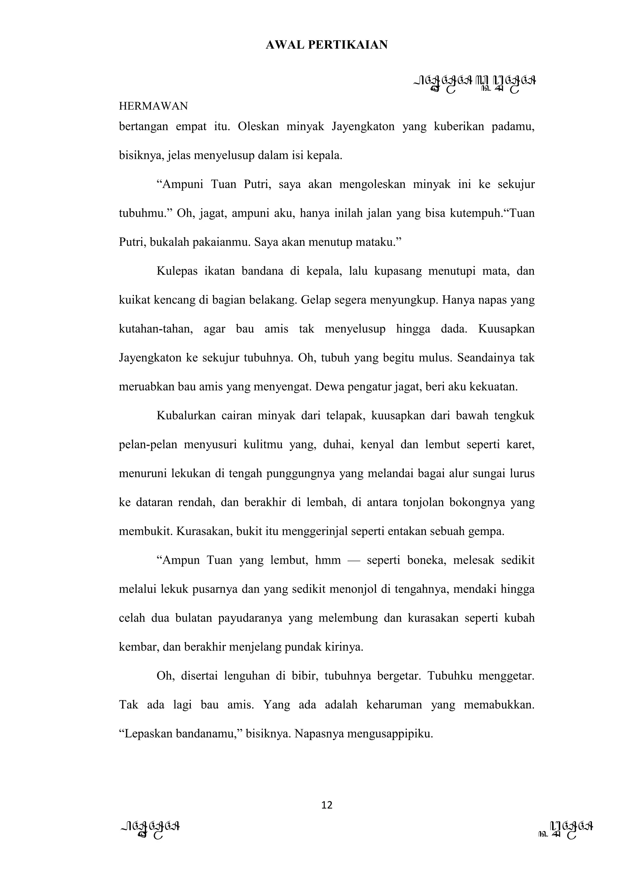 AWAL PERTIKAIAN
PANDAWA & KURAWA
HERMAWAN
12
PANDAWA KURAWA
bertangan empat itu. Oleskan minyak Jayengkaton yang kuberikan padamu,
bisiknya, jelas menyelusup dalam isi kepala.
“Ampuni Tuan Putri, saya akan mengoleskan minyak ini ke sekujur
tubuhmu.” Oh, jagat, ampuni aku, hanya inilah jalan yang bisa kutempuh.“Tuan
Putri, bukalah pakaianmu. Saya akan menutup mataku.”
Kulepas ikatan bandana di kepala, lalu kupasang menutupi mata, dan
kuikat kencang di bagian belakang. Gelap segera menyungkup. Hanya napas yang
kutahan-tahan, agar bau amis tak menyelusup hingga dada. Kuusapkan
Jayengkaton ke sekujur tubuhnya. Oh, tubuh yang begitu mulus. Seandainya tak
meruabkan bau amis yang menyengat. Dewa pengatur jagat, beri aku kekuatan.
Kubalurkan cairan minyak dari telapak, kuusapkan dari bawah tengkuk
pelan-pelan menyusuri kulitmu yang, duhai, kenyal dan lembut seperti karet,
menuruni lekukan di tengah punggungnya yang melandai bagai alur sungai lurus
ke dataran rendah, dan berakhir di lembah, di antara tonjolan bokongnya yang
membukit. Kurasakan, bukit itu menggerinjal seperti entakan sebuah gempa.
“Ampun Tuan yang lembut, hmm — seperti boneka, melesak sedikit
melalui lekuk pusarnya dan yang sedikit menonjol di tengahnya, mendaki hingga
celah dua bulatan payudaranya yang melembung dan kurasakan seperti kubah
kembar, dan berakhir menjelang pundak kirinya.
Oh, disertai lenguhan di bibir, tubuhnya bergetar. Tubuhku menggetar.
Tak ada lagi bau amis. Yang ada adalah keharuman yang memabukkan.
“Lepaskan bandanamu,” bisiknya. Napasnya mengusappipiku.
 