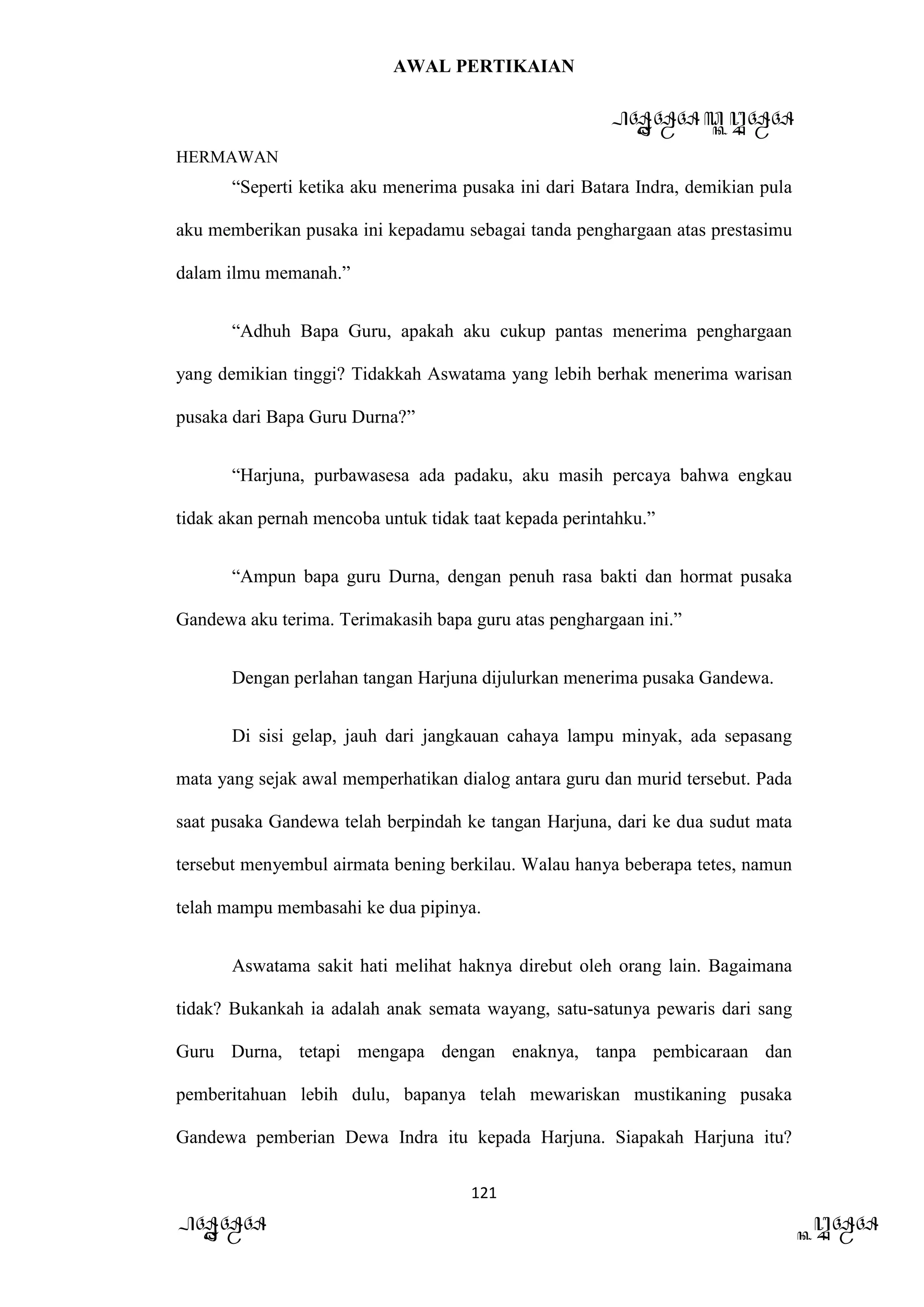 AWAL PERTIKAIAN
PANDAWA & KURAWA
HERMAWAN
121
PANDAWA KURAWA
“Seperti ketika aku menerima pusaka ini dari Batara Indra, demikian pula
aku memberikan pusaka ini kepadamu sebagai tanda penghargaan atas prestasimu
dalam ilmu memanah.”
“Adhuh Bapa Guru, apakah aku cukup pantas menerima penghargaan
yang demikian tinggi? Tidakkah Aswatama yang lebih berhak menerima warisan
pusaka dari Bapa Guru Durna?”
“Harjuna, purbawasesa ada padaku, aku masih percaya bahwa engkau
tidak akan pernah mencoba untuk tidak taat kepada perintahku.”
“Ampun bapa guru Durna, dengan penuh rasa bakti dan hormat pusaka
Gandewa aku terima. Terimakasih bapa guru atas penghargaan ini.”
Dengan perlahan tangan Harjuna dijulurkan menerima pusaka Gandewa.
Di sisi gelap, jauh dari jangkauan cahaya lampu minyak, ada sepasang
mata yang sejak awal memperhatikan dialog antara guru dan murid tersebut. Pada
saat pusaka Gandewa telah berpindah ke tangan Harjuna, dari ke dua sudut mata
tersebut menyembul airmata bening berkilau. Walau hanya beberapa tetes, namun
telah mampu membasahi ke dua pipinya.
Aswatama sakit hati melihat haknya direbut oleh orang lain. Bagaimana
tidak? Bukankah ia adalah anak semata wayang, satu-satunya pewaris dari sang
Guru Durna, tetapi mengapa dengan enaknya, tanpa pembicaraan dan
pemberitahuan lebih dulu, bapanya telah mewariskan mustikaning pusaka
Gandewa pemberian Dewa Indra itu kepada Harjuna. Siapakah Harjuna itu?
 