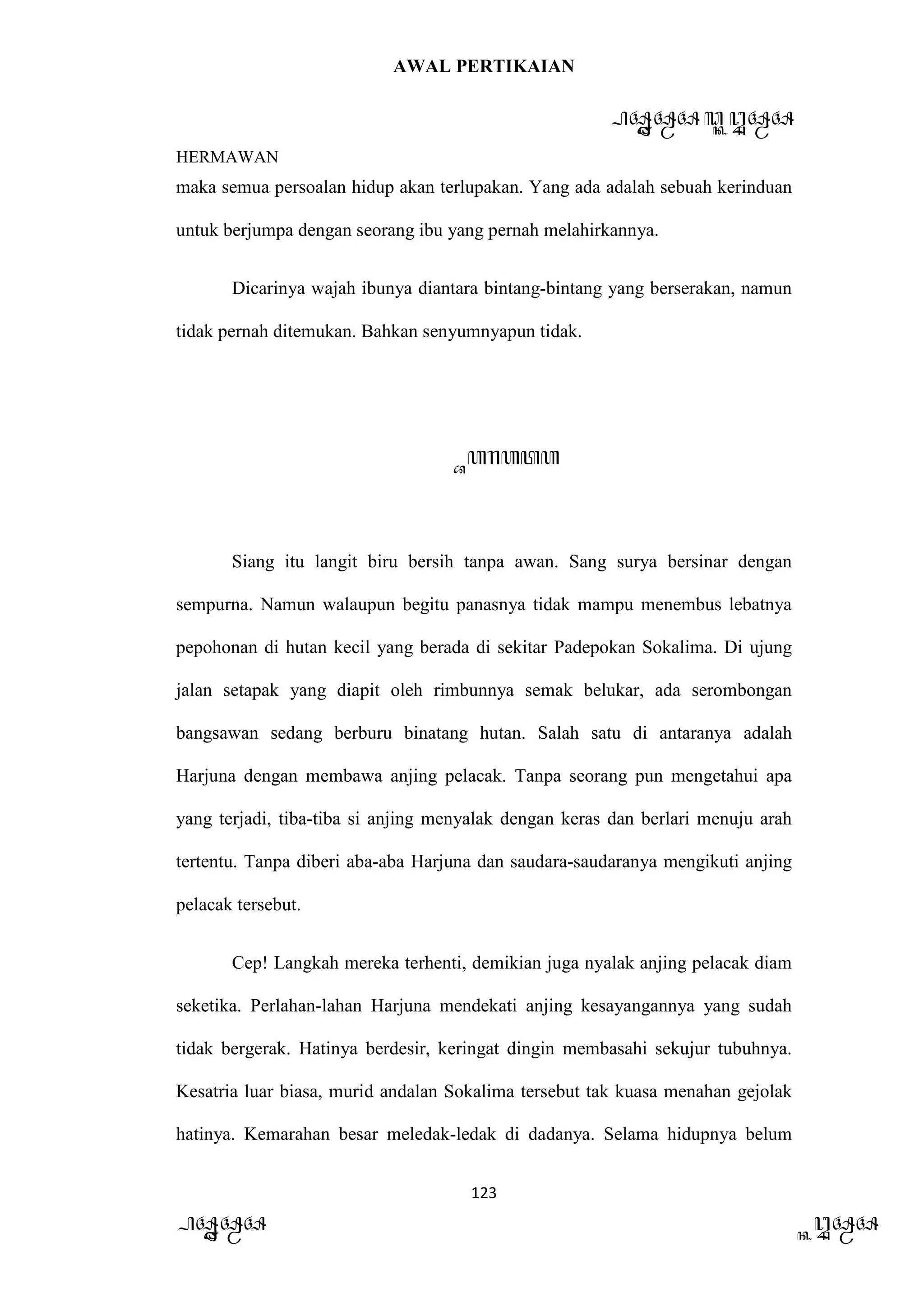 AWAL PERTIKAIAN
PANDAWA & KURAWA
HERMAWAN
123
PANDAWA KURAWA
maka semua persoalan hidup akan terlupakan. Yang ada adalah sebuah kerinduan
untuk berjumpa dengan seorang ibu yang pernah melahirkannya.
Dicarinya wajah ibunya diantara bintang-bintang yang berserakan, namun
tidak pernah ditemukan. Bahkan senyumnyapun tidak.
Barata
Siang itu langit biru bersih tanpa awan. Sang surya bersinar dengan
sempurna. Namun walaupun begitu panasnya tidak mampu menembus lebatnya
pepohonan di hutan kecil yang berada di sekitar Padepokan Sokalima. Di ujung
jalan setapak yang diapit oleh rimbunnya semak belukar, ada serombongan
bangsawan sedang berburu binatang hutan. Salah satu di antaranya adalah
Harjuna dengan membawa anjing pelacak. Tanpa seorang pun mengetahui apa
yang terjadi, tiba-tiba si anjing menyalak dengan keras dan berlari menuju arah
tertentu. Tanpa diberi aba-aba Harjuna dan saudara-saudaranya mengikuti anjing
pelacak tersebut.
Cep! Langkah mereka terhenti, demikian juga nyalak anjing pelacak diam
seketika. Perlahan-lahan Harjuna mendekati anjing kesayangannya yang sudah
tidak bergerak. Hatinya berdesir, keringat dingin membasahi sekujur tubuhnya.
Kesatria luar biasa, murid andalan Sokalima tersebut tak kuasa menahan gejolak
hatinya. Kemarahan besar meledak-ledak di dadanya. Selama hidupnya belum
 