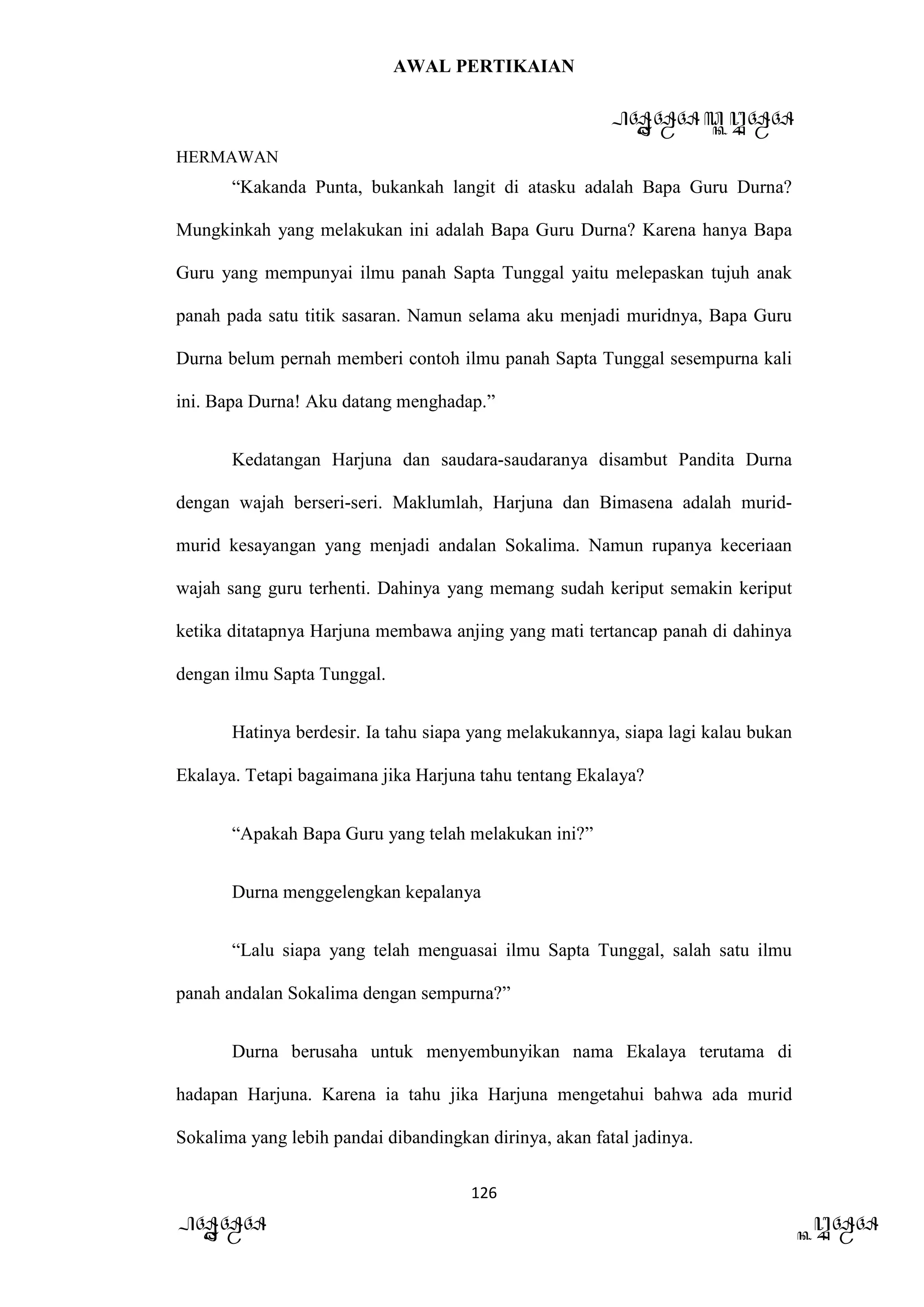 AWAL PERTIKAIAN
PANDAWA & KURAWA
HERMAWAN
126
PANDAWA KURAWA
“Kakanda Punta, bukankah langit di atasku adalah Bapa Guru Durna?
Mungkinkah yang melakukan ini adalah Bapa Guru Durna? Karena hanya Bapa
Guru yang mempunyai ilmu panah Sapta Tunggal yaitu melepaskan tujuh anak
panah pada satu titik sasaran. Namun selama aku menjadi muridnya, Bapa Guru
Durna belum pernah memberi contoh ilmu panah Sapta Tunggal sesempurna kali
ini. Bapa Durna! Aku datang menghadap.”
Kedatangan Harjuna dan saudara-saudaranya disambut Pandita Durna
dengan wajah berseri-seri. Maklumlah, Harjuna dan Bimasena adalah murid-
murid kesayangan yang menjadi andalan Sokalima. Namun rupanya keceriaan
wajah sang guru terhenti. Dahinya yang memang sudah keriput semakin keriput
ketika ditatapnya Harjuna membawa anjing yang mati tertancap panah di dahinya
dengan ilmu Sapta Tunggal.
Hatinya berdesir. Ia tahu siapa yang melakukannya, siapa lagi kalau bukan
Ekalaya. Tetapi bagaimana jika Harjuna tahu tentang Ekalaya?
“Apakah Bapa Guru yang telah melakukan ini?”
Durna menggelengkan kepalanya
“Lalu siapa yang telah menguasai ilmu Sapta Tunggal, salah satu ilmu
panah andalan Sokalima dengan sempurna?”
Durna berusaha untuk menyembunyikan nama Ekalaya terutama di
hadapan Harjuna. Karena ia tahu jika Harjuna mengetahui bahwa ada murid
Sokalima yang lebih pandai dibandingkan dirinya, akan fatal jadinya.
 