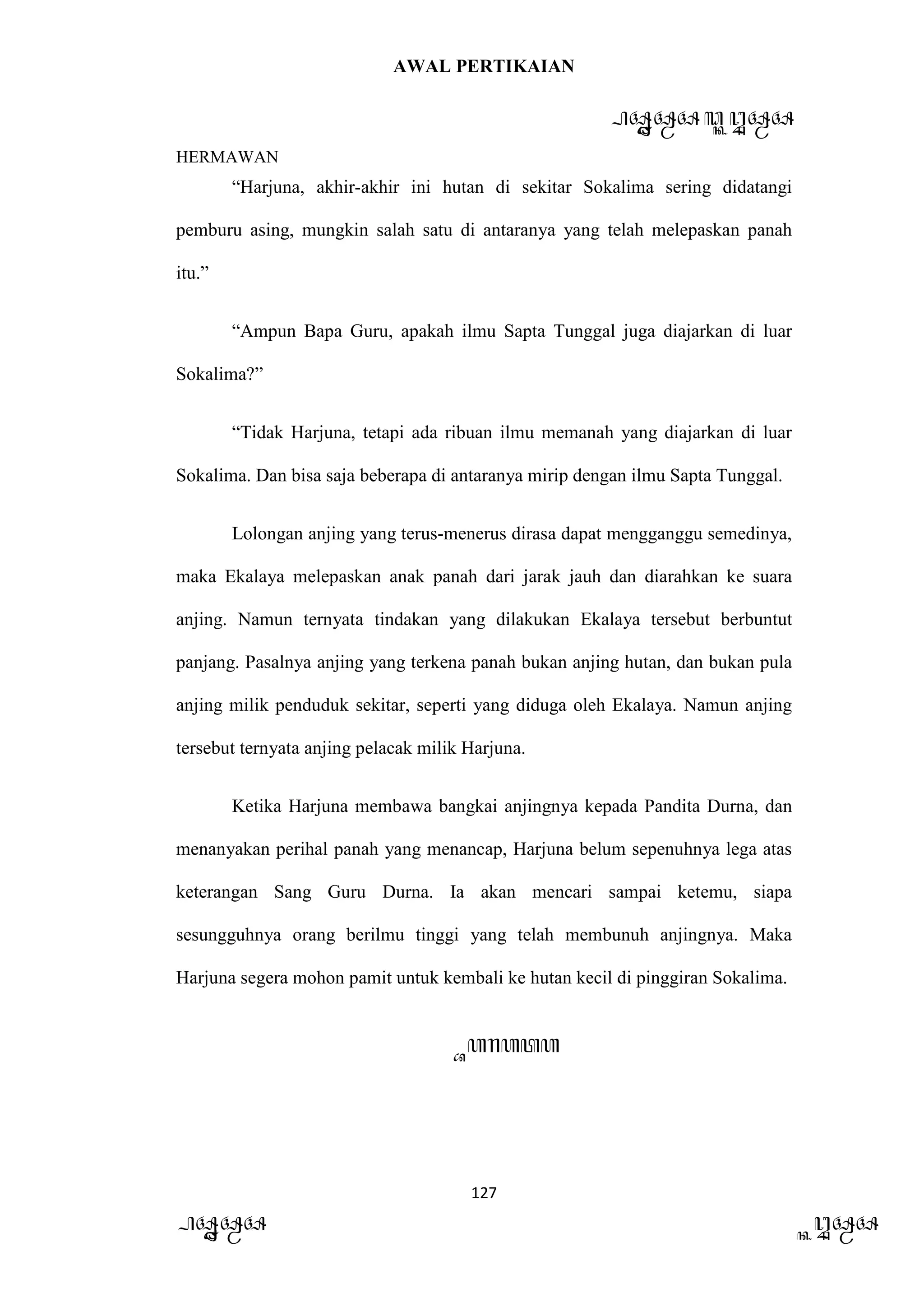 AWAL PERTIKAIAN
PANDAWA & KURAWA
HERMAWAN
127
PANDAWA KURAWA
“Harjuna, akhir-akhir ini hutan di sekitar Sokalima sering didatangi
pemburu asing, mungkin salah satu di antaranya yang telah melepaskan panah
itu.”
“Ampun Bapa Guru, apakah ilmu Sapta Tunggal juga diajarkan di luar
Sokalima?”
“Tidak Harjuna, tetapi ada ribuan ilmu memanah yang diajarkan di luar
Sokalima. Dan bisa saja beberapa di antaranya mirip dengan ilmu Sapta Tunggal.
Lolongan anjing yang terus-menerus dirasa dapat mengganggu semedinya,
maka Ekalaya melepaskan anak panah dari jarak jauh dan diarahkan ke suara
anjing. Namun ternyata tindakan yang dilakukan Ekalaya tersebut berbuntut
panjang. Pasalnya anjing yang terkena panah bukan anjing hutan, dan bukan pula
anjing milik penduduk sekitar, seperti yang diduga oleh Ekalaya. Namun anjing
tersebut ternyata anjing pelacak milik Harjuna.
Ketika Harjuna membawa bangkai anjingnya kepada Pandita Durna, dan
menanyakan perihal panah yang menancap, Harjuna belum sepenuhnya lega atas
keterangan Sang Guru Durna. Ia akan mencari sampai ketemu, siapa
sesungguhnya orang berilmu tinggi yang telah membunuh anjingnya. Maka
Harjuna segera mohon pamit untuk kembali ke hutan kecil di pinggiran Sokalima.
Barata
 