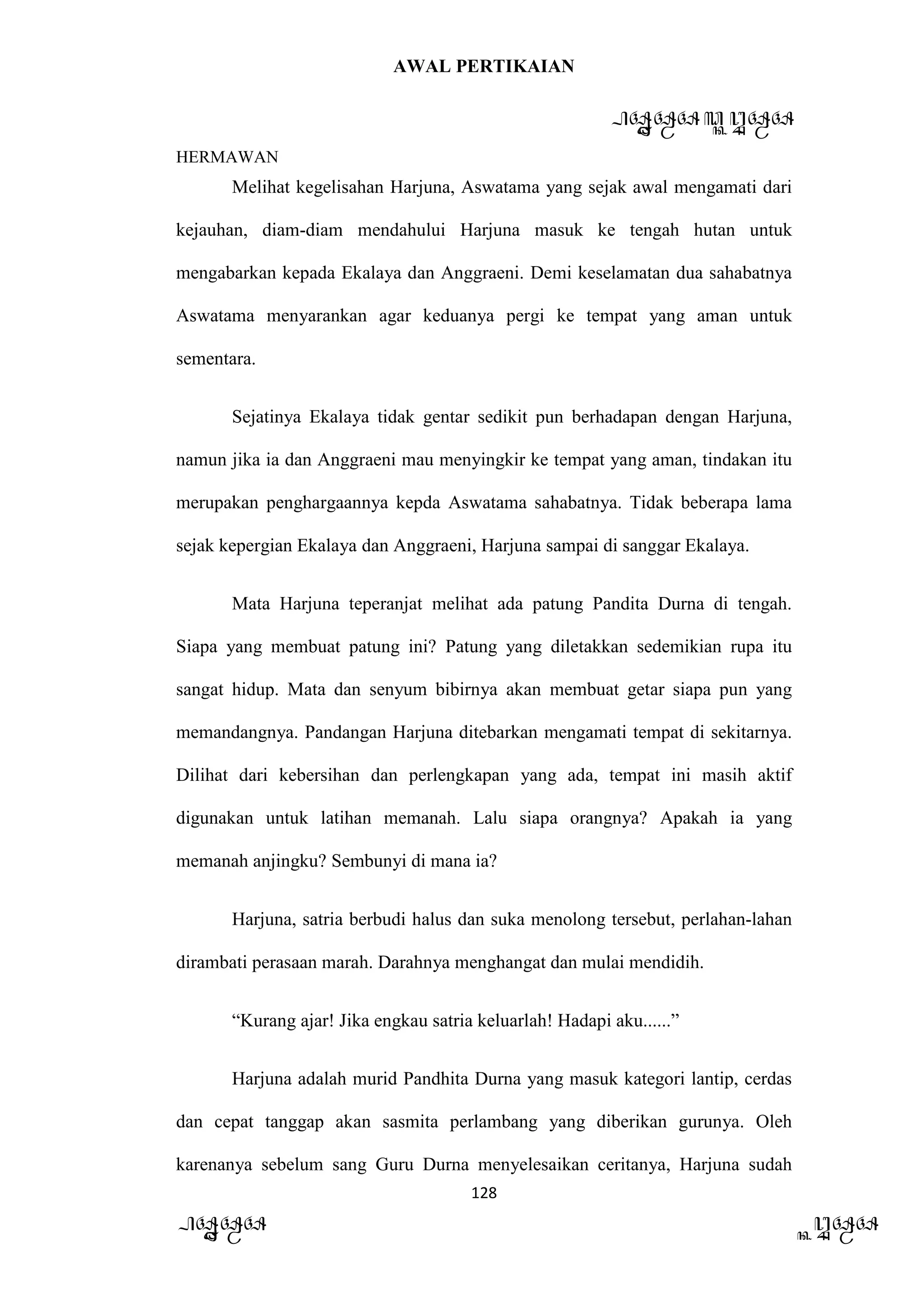 AWAL PERTIKAIAN
PANDAWA & KURAWA
HERMAWAN
128
PANDAWA KURAWA
Melihat kegelisahan Harjuna, Aswatama yang sejak awal mengamati dari
kejauhan, diam-diam mendahului Harjuna masuk ke tengah hutan untuk
mengabarkan kepada Ekalaya dan Anggraeni. Demi keselamatan dua sahabatnya
Aswatama menyarankan agar keduanya pergi ke tempat yang aman untuk
sementara.
Sejatinya Ekalaya tidak gentar sedikit pun berhadapan dengan Harjuna,
namun jika ia dan Anggraeni mau menyingkir ke tempat yang aman, tindakan itu
merupakan penghargaannya kepda Aswatama sahabatnya. Tidak beberapa lama
sejak kepergian Ekalaya dan Anggraeni, Harjuna sampai di sanggar Ekalaya.
Mata Harjuna teperanjat melihat ada patung Pandita Durna di tengah.
Siapa yang membuat patung ini? Patung yang diletakkan sedemikian rupa itu
sangat hidup. Mata dan senyum bibirnya akan membuat getar siapa pun yang
memandangnya. Pandangan Harjuna ditebarkan mengamati tempat di sekitarnya.
Dilihat dari kebersihan dan perlengkapan yang ada, tempat ini masih aktif
digunakan untuk latihan memanah. Lalu siapa orangnya? Apakah ia yang
memanah anjingku? Sembunyi di mana ia?
Harjuna, satria berbudi halus dan suka menolong tersebut, perlahan-lahan
dirambati perasaan marah. Darahnya menghangat dan mulai mendidih.
“Kurang ajar! Jika engkau satria keluarlah! Hadapi aku......”
Harjuna adalah murid Pandhita Durna yang masuk kategori lantip, cerdas
dan cepat tanggap akan sasmita perlambang yang diberikan gurunya. Oleh
karenanya sebelum sang Guru Durna menyelesaikan ceritanya, Harjuna sudah
 