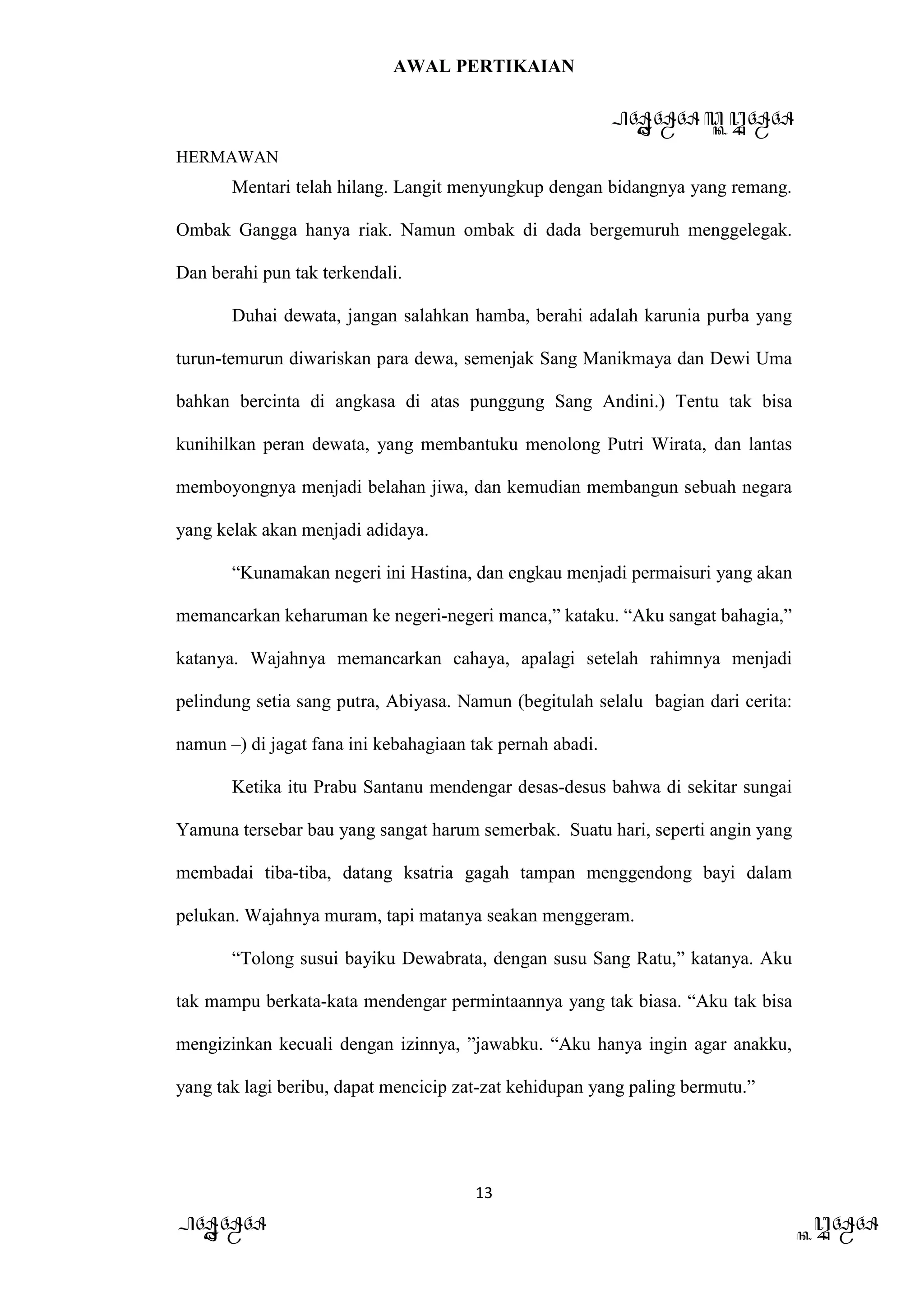 AWAL PERTIKAIAN
PANDAWA & KURAWA
HERMAWAN
13
PANDAWA KURAWA
Mentari telah hilang. Langit menyungkup dengan bidangnya yang remang.
Ombak Gangga hanya riak. Namun ombak di dada bergemuruh menggelegak.
Dan berahi pun tak terkendali.
Duhai dewata, jangan salahkan hamba, berahi adalah karunia purba yang
turun-temurun diwariskan para dewa, semenjak Sang Manikmaya dan Dewi Uma
bahkan bercinta di angkasa di atas punggung Sang Andini.) Tentu tak bisa
kunihilkan peran dewata, yang membantuku menolong Putri Wirata, dan lantas
memboyongnya menjadi belahan jiwa, dan kemudian membangun sebuah negara
yang kelak akan menjadi adidaya.
“Kunamakan negeri ini Hastina, dan engkau menjadi permaisuri yang akan
memancarkan keharuman ke negeri-negeri manca,” kataku. “Aku sangat bahagia,”
katanya. Wajahnya memancarkan cahaya, apalagi setelah rahimnya menjadi
pelindung setia sang putra, Abiyasa. Namun (begitulah selalu bagian dari cerita:
namun –) di jagat fana ini kebahagiaan tak pernah abadi.
Ketika itu Prabu Santanu mendengar desas-desus bahwa di sekitar sungai
Yamuna tersebar bau yang sangat harum semerbak. Suatu hari, seperti angin yang
membadai tiba-tiba, datang ksatria gagah tampan menggendong bayi dalam
pelukan. Wajahnya muram, tapi matanya seakan menggeram.
“Tolong susui bayiku Dewabrata, dengan susu Sang Ratu,” katanya. Aku
tak mampu berkata-kata mendengar permintaannya yang tak biasa. “Aku tak bisa
mengizinkan kecuali dengan izinnya, ”jawabku. “Aku hanya ingin agar anakku,
yang tak lagi beribu, dapat mencicip zat-zat kehidupan yang paling bermutu.”
 