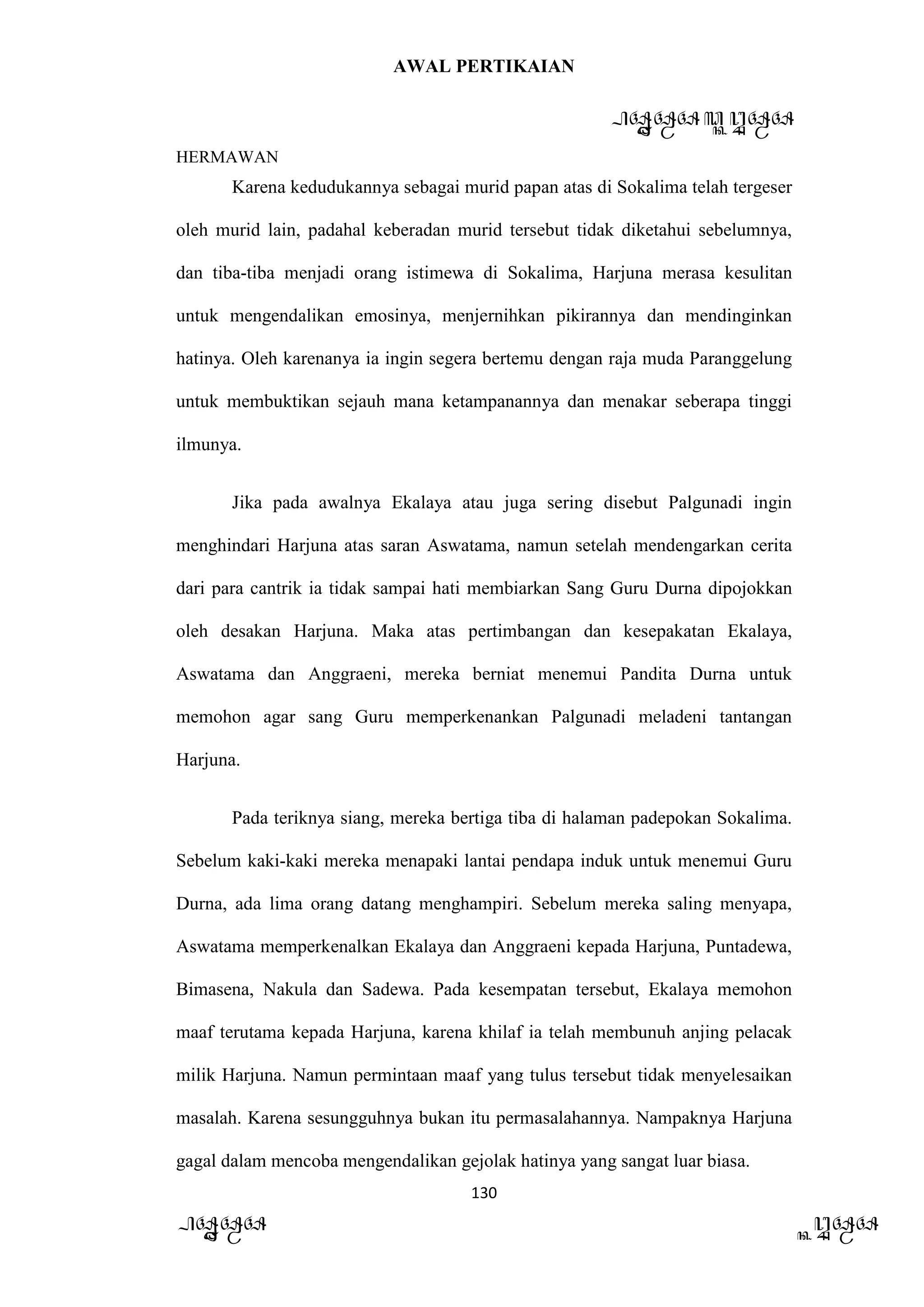 AWAL PERTIKAIAN
PANDAWA & KURAWA
HERMAWAN
130
PANDAWA KURAWA
Karena kedudukannya sebagai murid papan atas di Sokalima telah tergeser
oleh murid lain, padahal keberadan murid tersebut tidak diketahui sebelumnya,
dan tiba-tiba menjadi orang istimewa di Sokalima, Harjuna merasa kesulitan
untuk mengendalikan emosinya, menjernihkan pikirannya dan mendinginkan
hatinya. Oleh karenanya ia ingin segera bertemu dengan raja muda Paranggelung
untuk membuktikan sejauh mana ketampanannya dan menakar seberapa tinggi
ilmunya.
Jika pada awalnya Ekalaya atau juga sering disebut Palgunadi ingin
menghindari Harjuna atas saran Aswatama, namun setelah mendengarkan cerita
dari para cantrik ia tidak sampai hati membiarkan Sang Guru Durna dipojokkan
oleh desakan Harjuna. Maka atas pertimbangan dan kesepakatan Ekalaya,
Aswatama dan Anggraeni, mereka berniat menemui Pandita Durna untuk
memohon agar sang Guru memperkenankan Palgunadi meladeni tantangan
Harjuna.
Pada teriknya siang, mereka bertiga tiba di halaman padepokan Sokalima.
Sebelum kaki-kaki mereka menapaki lantai pendapa induk untuk menemui Guru
Durna, ada lima orang datang menghampiri. Sebelum mereka saling menyapa,
Aswatama memperkenalkan Ekalaya dan Anggraeni kepada Harjuna, Puntadewa,
Bimasena, Nakula dan Sadewa. Pada kesempatan tersebut, Ekalaya memohon
maaf terutama kepada Harjuna, karena khilaf ia telah membunuh anjing pelacak
milik Harjuna. Namun permintaan maaf yang tulus tersebut tidak menyelesaikan
masalah. Karena sesungguhnya bukan itu permasalahannya. Nampaknya Harjuna
gagal dalam mencoba mengendalikan gejolak hatinya yang sangat luar biasa.
 