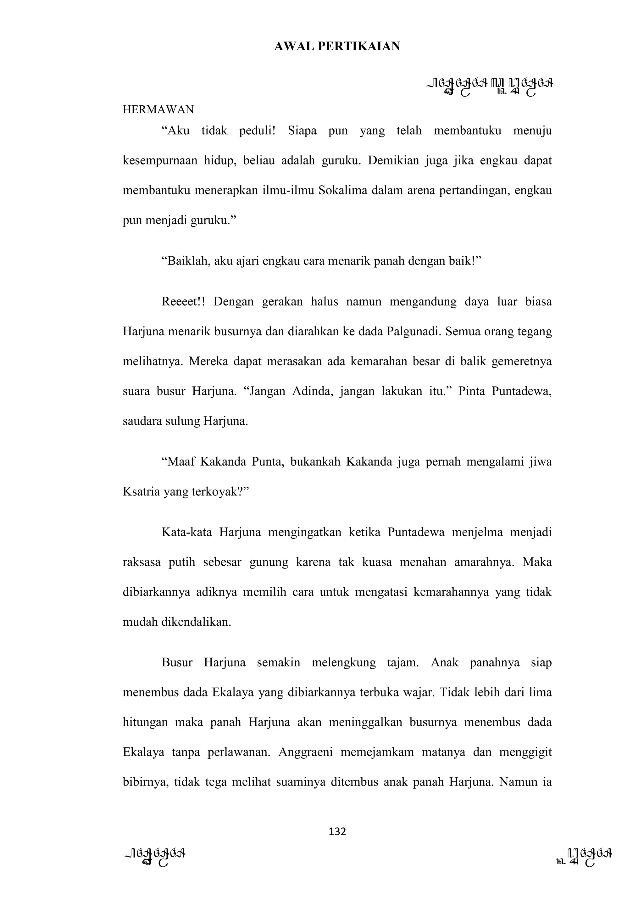 AWAL PERTIKAIAN
PANDAWA & KURAWA
HERMAWAN
132
PANDAWA KURAWA
“Aku tidak peduli! Siapa pun yang telah membantuku menuju
kesempurnaan hidup, beliau adalah guruku. Demikian juga jika engkau dapat
membantuku menerapkan ilmu-ilmu Sokalima dalam arena pertandingan, engkau
pun menjadi guruku.”
“Baiklah, aku ajari engkau cara menarik panah dengan baik!”
Reeeet!! Dengan gerakan halus namun mengandung daya luar biasa
Harjuna menarik busurnya dan diarahkan ke dada Palgunadi. Semua orang tegang
melihatnya. Mereka dapat merasakan ada kemarahan besar di balik gemeretnya
suara busur Harjuna. “Jangan Adinda, jangan lakukan itu.” Pinta Puntadewa,
saudara sulung Harjuna.
“Maaf Kakanda Punta, bukankah Kakanda juga pernah mengalami jiwa
Ksatria yang terkoyak?”
Kata-kata Harjuna mengingatkan ketika Puntadewa menjelma menjadi
raksasa putih sebesar gunung karena tak kuasa menahan amarahnya. Maka
dibiarkannya adiknya memilih cara untuk mengatasi kemarahannya yang tidak
mudah dikendalikan.
Busur Harjuna semakin melengkung tajam. Anak panahnya siap
menembus dada Ekalaya yang dibiarkannya terbuka wajar. Tidak lebih dari lima
hitungan maka panah Harjuna akan meninggalkan busurnya menembus dada
Ekalaya tanpa perlawanan. Anggraeni memejamkam matanya dan menggigit
bibirnya, tidak tega melihat suaminya ditembus anak panah Harjuna. Namun ia
 