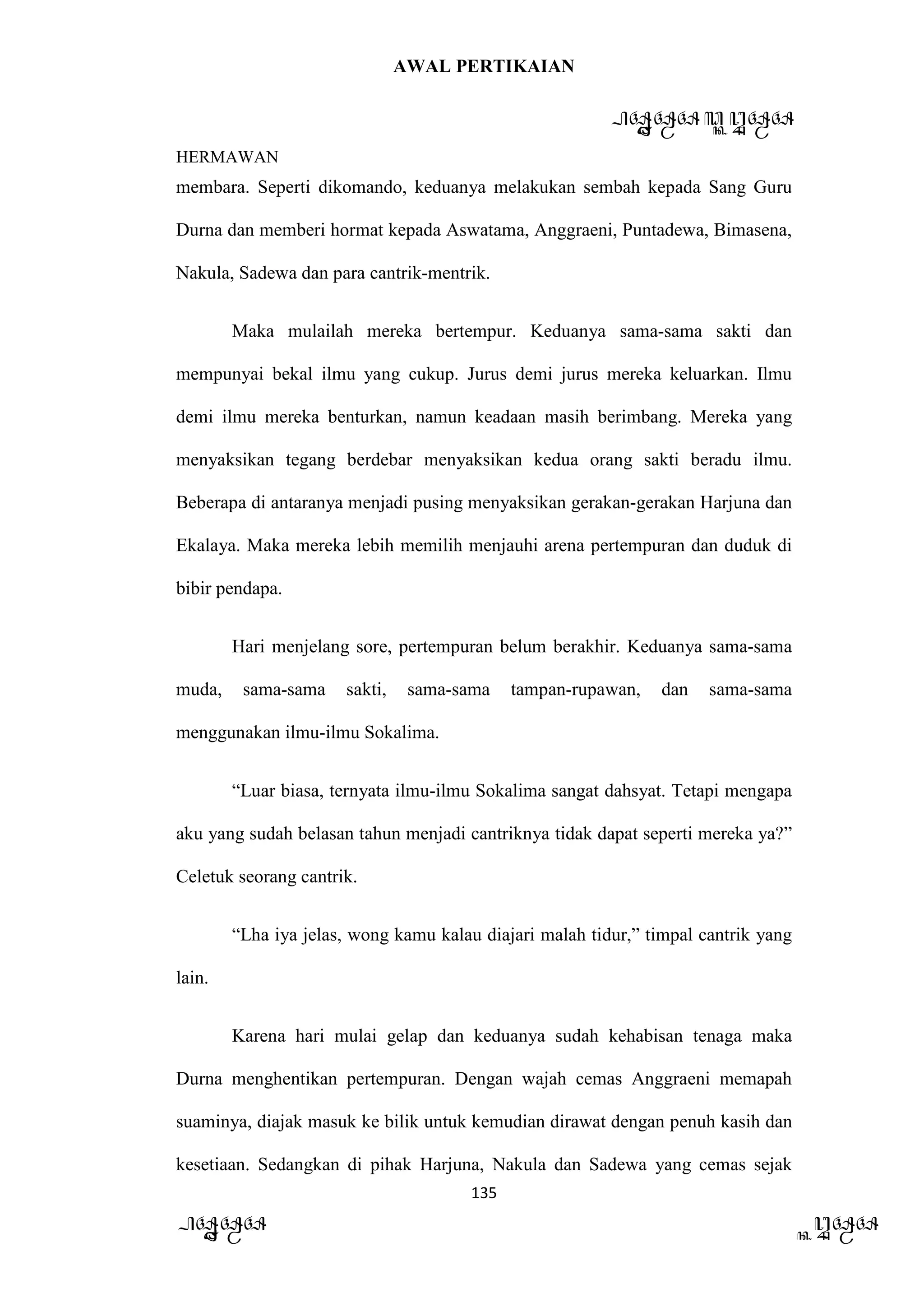 AWAL PERTIKAIAN
PANDAWA & KURAWA
HERMAWAN
135
PANDAWA KURAWA
membara. Seperti dikomando, keduanya melakukan sembah kepada Sang Guru
Durna dan memberi hormat kepada Aswatama, Anggraeni, Puntadewa, Bimasena,
Nakula, Sadewa dan para cantrik-mentrik.
Maka mulailah mereka bertempur. Keduanya sama-sama sakti dan
mempunyai bekal ilmu yang cukup. Jurus demi jurus mereka keluarkan. Ilmu
demi ilmu mereka benturkan, namun keadaan masih berimbang. Mereka yang
menyaksikan tegang berdebar menyaksikan kedua orang sakti beradu ilmu.
Beberapa di antaranya menjadi pusing menyaksikan gerakan-gerakan Harjuna dan
Ekalaya. Maka mereka lebih memilih menjauhi arena pertempuran dan duduk di
bibir pendapa.
Hari menjelang sore, pertempuran belum berakhir. Keduanya sama-sama
muda, sama-sama sakti, sama-sama tampan-rupawan, dan sama-sama
menggunakan ilmu-ilmu Sokalima.
“Luar biasa, ternyata ilmu-ilmu Sokalima sangat dahsyat. Tetapi mengapa
aku yang sudah belasan tahun menjadi cantriknya tidak dapat seperti mereka ya?”
Celetuk seorang cantrik.
“Lha iya jelas, wong kamu kalau diajari malah tidur,” timpal cantrik yang
lain.
Karena hari mulai gelap dan keduanya sudah kehabisan tenaga maka
Durna menghentikan pertempuran. Dengan wajah cemas Anggraeni memapah
suaminya, diajak masuk ke bilik untuk kemudian dirawat dengan penuh kasih dan
kesetiaan. Sedangkan di pihak Harjuna, Nakula dan Sadewa yang cemas sejak
 