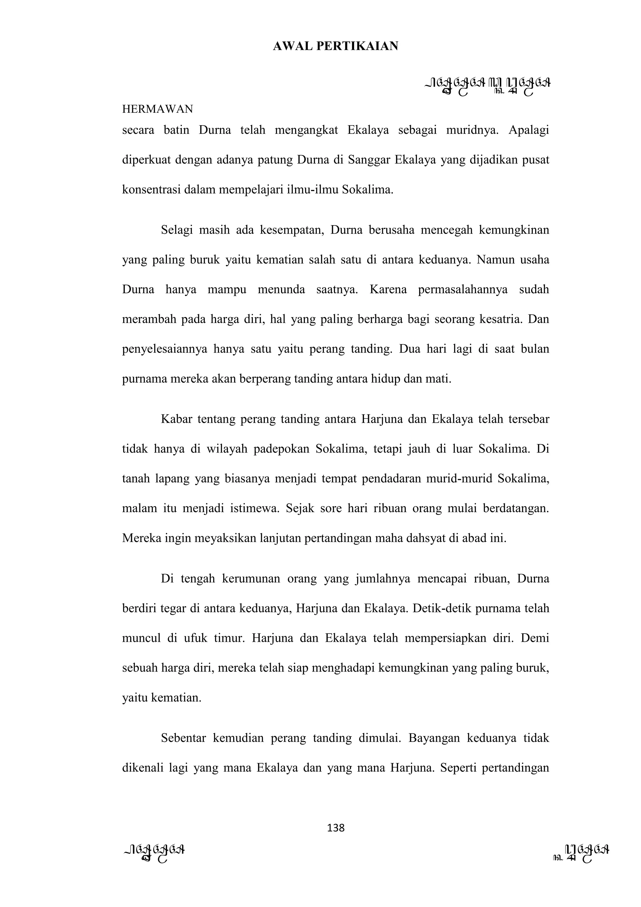 AWAL PERTIKAIAN
PANDAWA & KURAWA
HERMAWAN
138
PANDAWA KURAWA
secara batin Durna telah mengangkat Ekalaya sebagai muridnya. Apalagi
diperkuat dengan adanya patung Durna di Sanggar Ekalaya yang dijadikan pusat
konsentrasi dalam mempelajari ilmu-ilmu Sokalima.
Selagi masih ada kesempatan, Durna berusaha mencegah kemungkinan
yang paling buruk yaitu kematian salah satu di antara keduanya. Namun usaha
Durna hanya mampu menunda saatnya. Karena permasalahannya sudah
merambah pada harga diri, hal yang paling berharga bagi seorang kesatria. Dan
penyelesaiannya hanya satu yaitu perang tanding. Dua hari lagi di saat bulan
purnama mereka akan berperang tanding antara hidup dan mati.
Kabar tentang perang tanding antara Harjuna dan Ekalaya telah tersebar
tidak hanya di wilayah padepokan Sokalima, tetapi jauh di luar Sokalima. Di
tanah lapang yang biasanya menjadi tempat pendadaran murid-murid Sokalima,
malam itu menjadi istimewa. Sejak sore hari ribuan orang mulai berdatangan.
Mereka ingin meyaksikan lanjutan pertandingan maha dahsyat di abad ini.
Di tengah kerumunan orang yang jumlahnya mencapai ribuan, Durna
berdiri tegar di antara keduanya, Harjuna dan Ekalaya. Detik-detik purnama telah
muncul di ufuk timur. Harjuna dan Ekalaya telah mempersiapkan diri. Demi
sebuah harga diri, mereka telah siap menghadapi kemungkinan yang paling buruk,
yaitu kematian.
Sebentar kemudian perang tanding dimulai. Bayangan keduanya tidak
dikenali lagi yang mana Ekalaya dan yang mana Harjuna. Seperti pertandingan
 