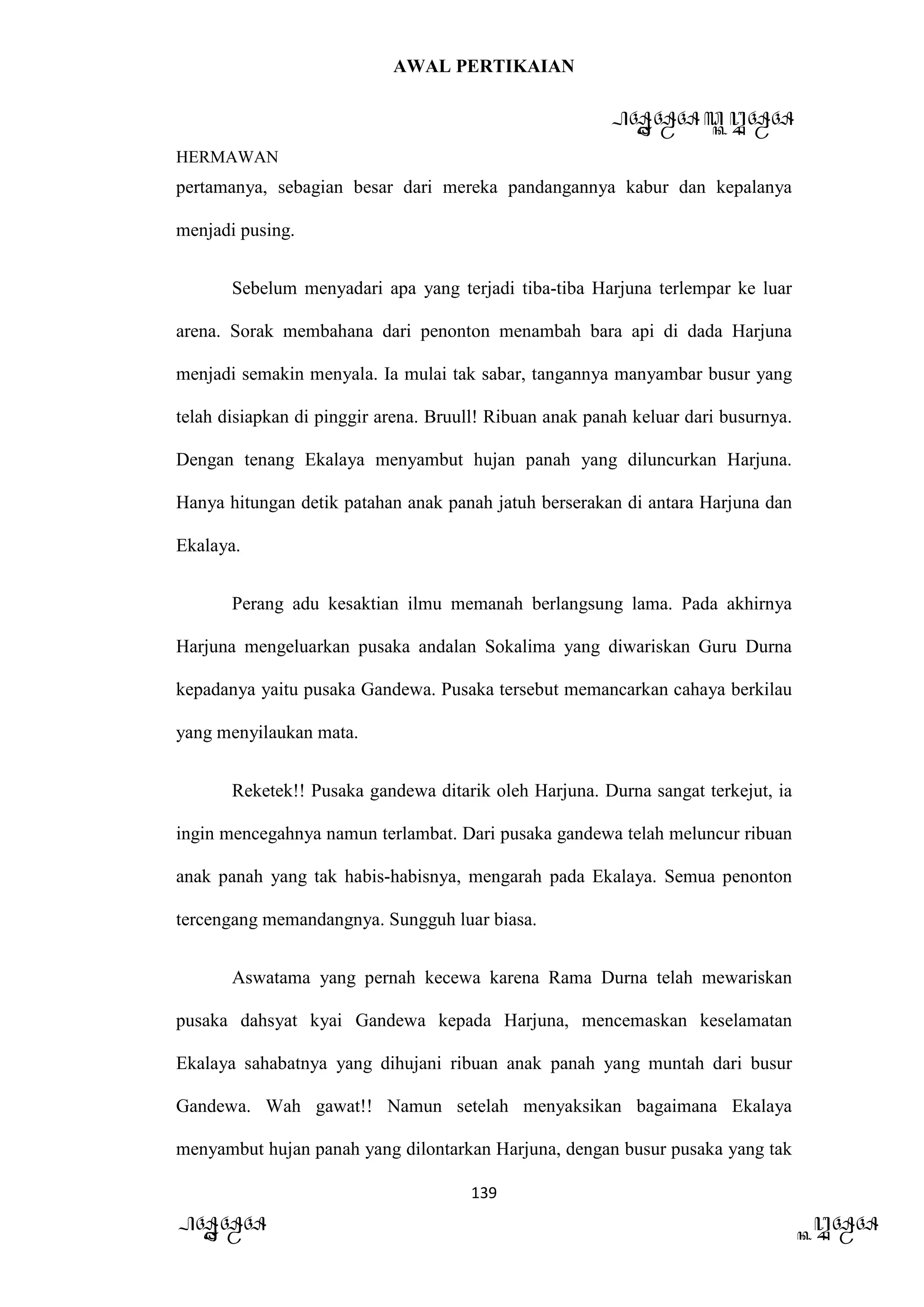 AWAL PERTIKAIAN
PANDAWA & KURAWA
HERMAWAN
139
PANDAWA KURAWA
pertamanya, sebagian besar dari mereka pandangannya kabur dan kepalanya
menjadi pusing.
Sebelum menyadari apa yang terjadi tiba-tiba Harjuna terlempar ke luar
arena. Sorak membahana dari penonton menambah bara api di dada Harjuna
menjadi semakin menyala. Ia mulai tak sabar, tangannya manyambar busur yang
telah disiapkan di pinggir arena. Bruull! Ribuan anak panah keluar dari busurnya.
Dengan tenang Ekalaya menyambut hujan panah yang diluncurkan Harjuna.
Hanya hitungan detik patahan anak panah jatuh berserakan di antara Harjuna dan
Ekalaya.
Perang adu kesaktian ilmu memanah berlangsung lama. Pada akhirnya
Harjuna mengeluarkan pusaka andalan Sokalima yang diwariskan Guru Durna
kepadanya yaitu pusaka Gandewa. Pusaka tersebut memancarkan cahaya berkilau
yang menyilaukan mata.
Reketek!! Pusaka gandewa ditarik oleh Harjuna. Durna sangat terkejut, ia
ingin mencegahnya namun terlambat. Dari pusaka gandewa telah meluncur ribuan
anak panah yang tak habis-habisnya, mengarah pada Ekalaya. Semua penonton
tercengang memandangnya. Sungguh luar biasa.
Aswatama yang pernah kecewa karena Rama Durna telah mewariskan
pusaka dahsyat kyai Gandewa kepada Harjuna, mencemaskan keselamatan
Ekalaya sahabatnya yang dihujani ribuan anak panah yang muntah dari busur
Gandewa. Wah gawat!! Namun setelah menyaksikan bagaimana Ekalaya
menyambut hujan panah yang dilontarkan Harjuna, dengan busur pusaka yang tak
 