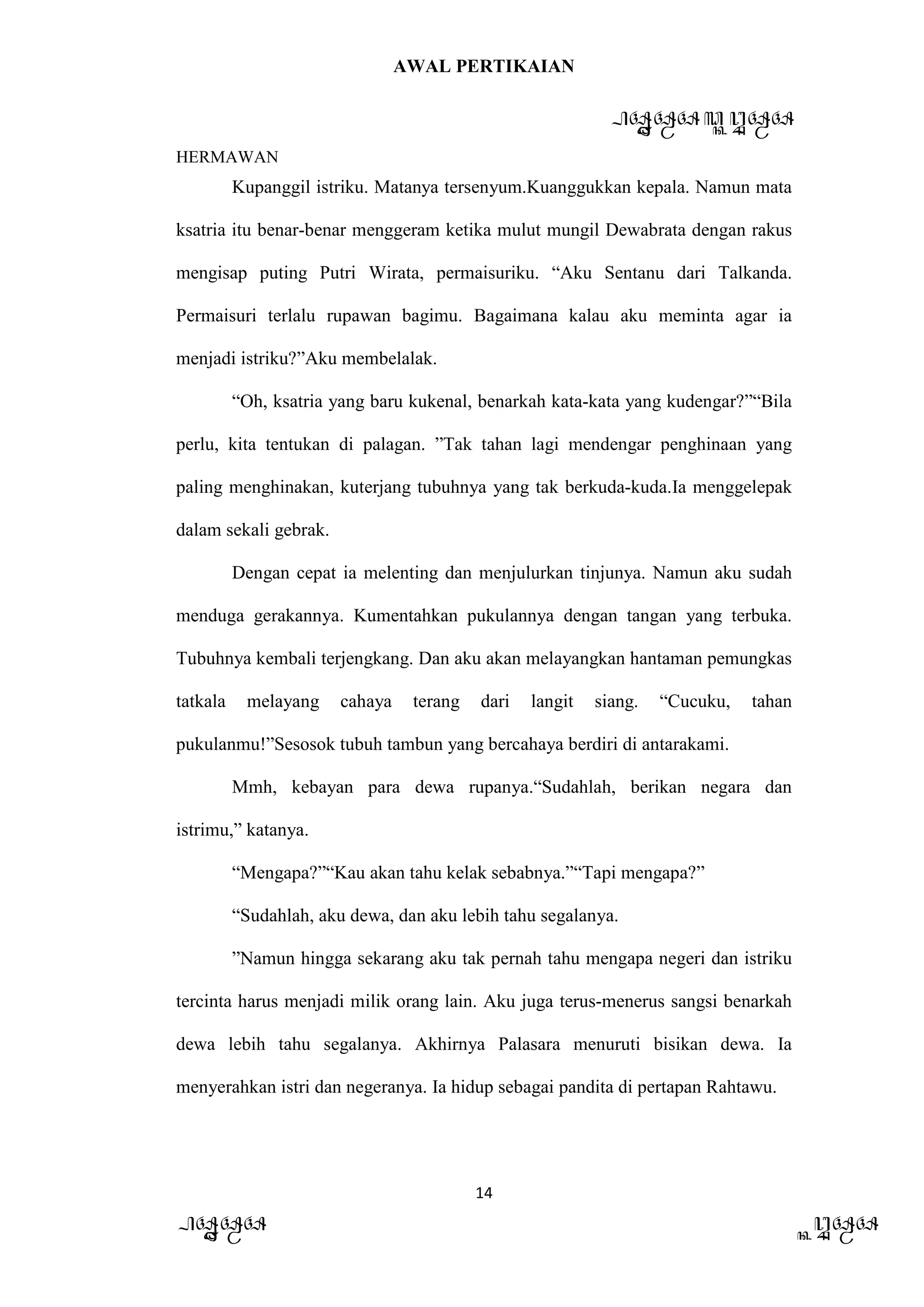 AWAL PERTIKAIAN
PANDAWA & KURAWA
HERMAWAN
14
PANDAWA KURAWA
Kupanggil istriku. Matanya tersenyum.Kuanggukkan kepala. Namun mata
ksatria itu benar-benar menggeram ketika mulut mungil Dewabrata dengan rakus
mengisap puting Putri Wirata, permaisuriku. “Aku Sentanu dari Talkanda.
Permaisuri terlalu rupawan bagimu. Bagaimana kalau aku meminta agar ia
menjadi istriku?”Aku membelalak.
“Oh, ksatria yang baru kukenal, benarkah kata-kata yang kudengar?”“Bila
perlu, kita tentukan di palagan. ”Tak tahan lagi mendengar penghinaan yang
paling menghinakan, kuterjang tubuhnya yang tak berkuda-kuda.Ia menggelepak
dalam sekali gebrak.
Dengan cepat ia melenting dan menjulurkan tinjunya. Namun aku sudah
menduga gerakannya. Kumentahkan pukulannya dengan tangan yang terbuka.
Tubuhnya kembali terjengkang. Dan aku akan melayangkan hantaman pemungkas
tatkala melayang cahaya terang dari langit siang. “Cucuku, tahan
pukulanmu!”Sesosok tubuh tambun yang bercahaya berdiri di antarakami.
Mmh, kebayan para dewa rupanya.“Sudahlah, berikan negara dan
istrimu,” katanya.
“Mengapa?”“Kau akan tahu kelak sebabnya.”“Tapi mengapa?”
“Sudahlah, aku dewa, dan aku lebih tahu segalanya.
”Namun hingga sekarang aku tak pernah tahu mengapa negeri dan istriku
tercinta harus menjadi milik orang lain. Aku juga terus-menerus sangsi benarkah
dewa lebih tahu segalanya. Akhirnya Palasara menuruti bisikan dewa. Ia
menyerahkan istri dan negeranya. Ia hidup sebagai pandita di pertapan Rahtawu.
 