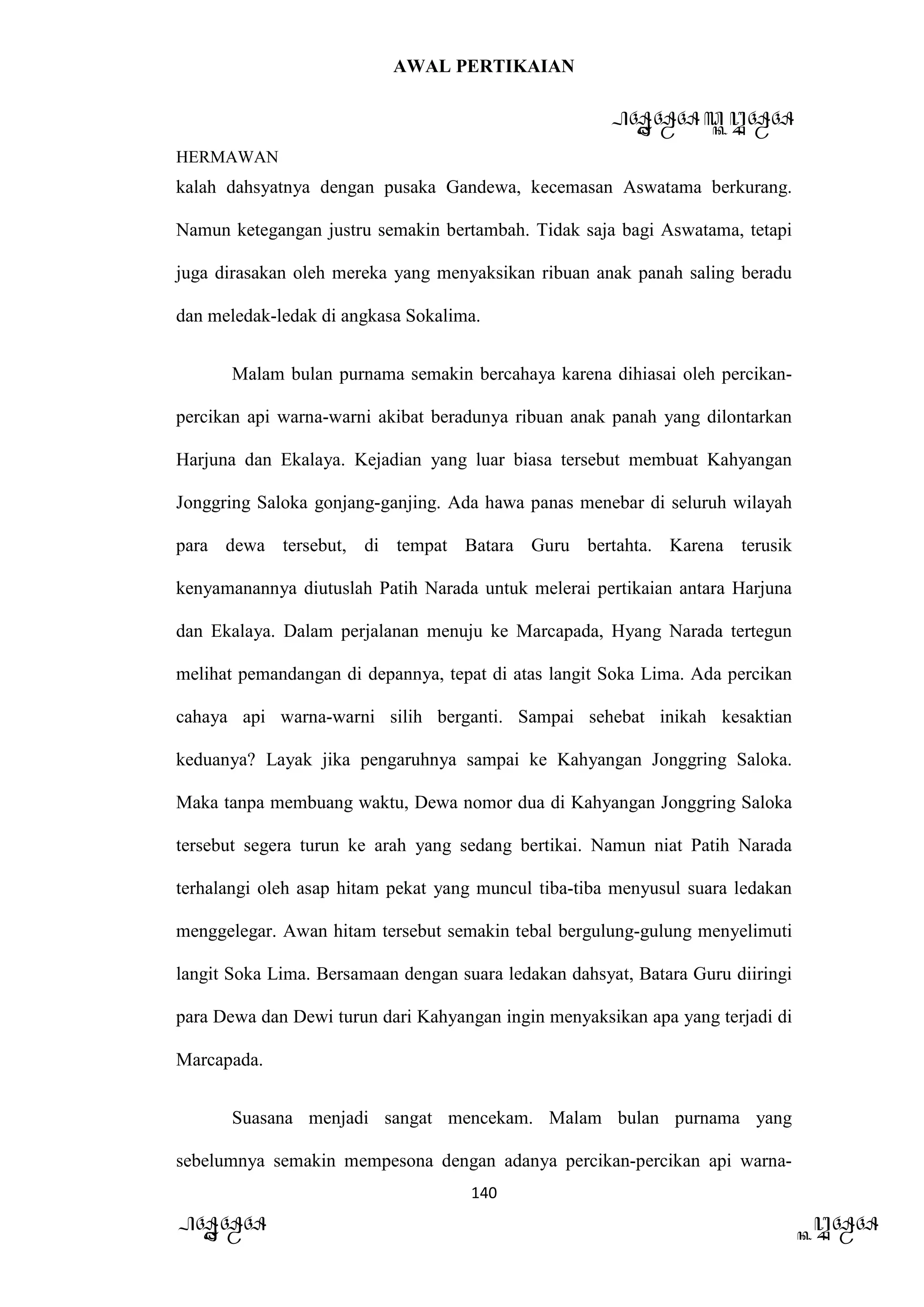 AWAL PERTIKAIAN
PANDAWA & KURAWA
HERMAWAN
140
PANDAWA KURAWA
kalah dahsyatnya dengan pusaka Gandewa, kecemasan Aswatama berkurang.
Namun ketegangan justru semakin bertambah. Tidak saja bagi Aswatama, tetapi
juga dirasakan oleh mereka yang menyaksikan ribuan anak panah saling beradu
dan meledak-ledak di angkasa Sokalima.
Malam bulan purnama semakin bercahaya karena dihiasai oleh percikan-
percikan api warna-warni akibat beradunya ribuan anak panah yang dilontarkan
Harjuna dan Ekalaya. Kejadian yang luar biasa tersebut membuat Kahyangan
Jonggring Saloka gonjang-ganjing. Ada hawa panas menebar di seluruh wilayah
para dewa tersebut, di tempat Batara Guru bertahta. Karena terusik
kenyamanannya diutuslah Patih Narada untuk melerai pertikaian antara Harjuna
dan Ekalaya. Dalam perjalanan menuju ke Marcapada, Hyang Narada tertegun
melihat pemandangan di depannya, tepat di atas langit Soka Lima. Ada percikan
cahaya api warna-warni silih berganti. Sampai sehebat inikah kesaktian
keduanya? Layak jika pengaruhnya sampai ke Kahyangan Jonggring Saloka.
Maka tanpa membuang waktu, Dewa nomor dua di Kahyangan Jonggring Saloka
tersebut segera turun ke arah yang sedang bertikai. Namun niat Patih Narada
terhalangi oleh asap hitam pekat yang muncul tiba-tiba menyusul suara ledakan
menggelegar. Awan hitam tersebut semakin tebal bergulung-gulung menyelimuti
langit Soka Lima. Bersamaan dengan suara ledakan dahsyat, Batara Guru diiringi
para Dewa dan Dewi turun dari Kahyangan ingin menyaksikan apa yang terjadi di
Marcapada.
Suasana menjadi sangat mencekam. Malam bulan purnama yang
sebelumnya semakin mempesona dengan adanya percikan-percikan api warna-
 