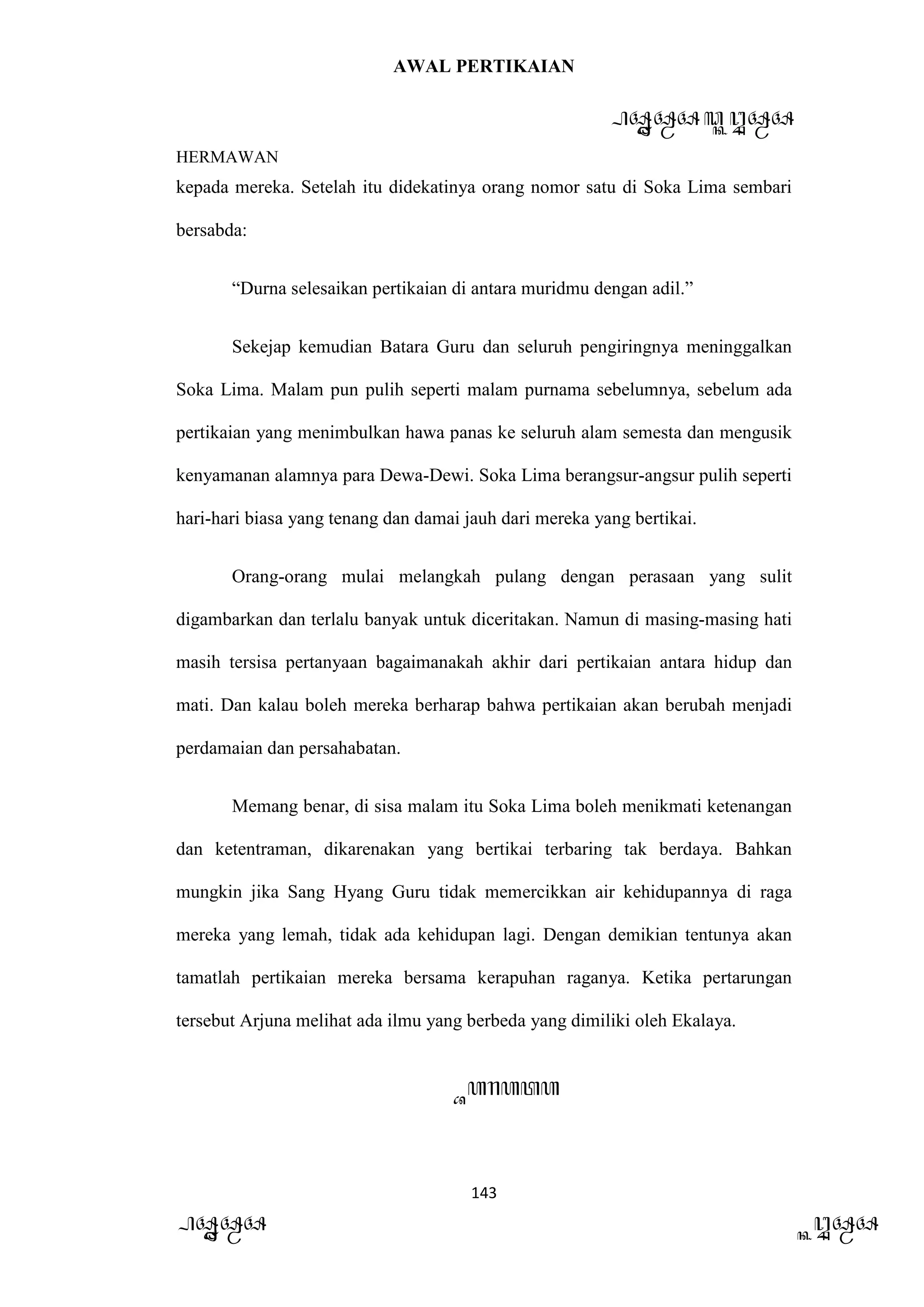 AWAL PERTIKAIAN
PANDAWA & KURAWA
HERMAWAN
143
PANDAWA KURAWA
kepada mereka. Setelah itu didekatinya orang nomor satu di Soka Lima sembari
bersabda:
“Durna selesaikan pertikaian di antara muridmu dengan adil.”
Sekejap kemudian Batara Guru dan seluruh pengiringnya meninggalkan
Soka Lima. Malam pun pulih seperti malam purnama sebelumnya, sebelum ada
pertikaian yang menimbulkan hawa panas ke seluruh alam semesta dan mengusik
kenyamanan alamnya para Dewa-Dewi. Soka Lima berangsur-angsur pulih seperti
hari-hari biasa yang tenang dan damai jauh dari mereka yang bertikai.
Orang-orang mulai melangkah pulang dengan perasaan yang sulit
digambarkan dan terlalu banyak untuk diceritakan. Namun di masing-masing hati
masih tersisa pertanyaan bagaimanakah akhir dari pertikaian antara hidup dan
mati. Dan kalau boleh mereka berharap bahwa pertikaian akan berubah menjadi
perdamaian dan persahabatan.
Memang benar, di sisa malam itu Soka Lima boleh menikmati ketenangan
dan ketentraman, dikarenakan yang bertikai terbaring tak berdaya. Bahkan
mungkin jika Sang Hyang Guru tidak memercikkan air kehidupannya di raga
mereka yang lemah, tidak ada kehidupan lagi. Dengan demikian tentunya akan
tamatlah pertikaian mereka bersama kerapuhan raganya. Ketika pertarungan
tersebut Arjuna melihat ada ilmu yang berbeda yang dimiliki oleh Ekalaya.
Barata
 