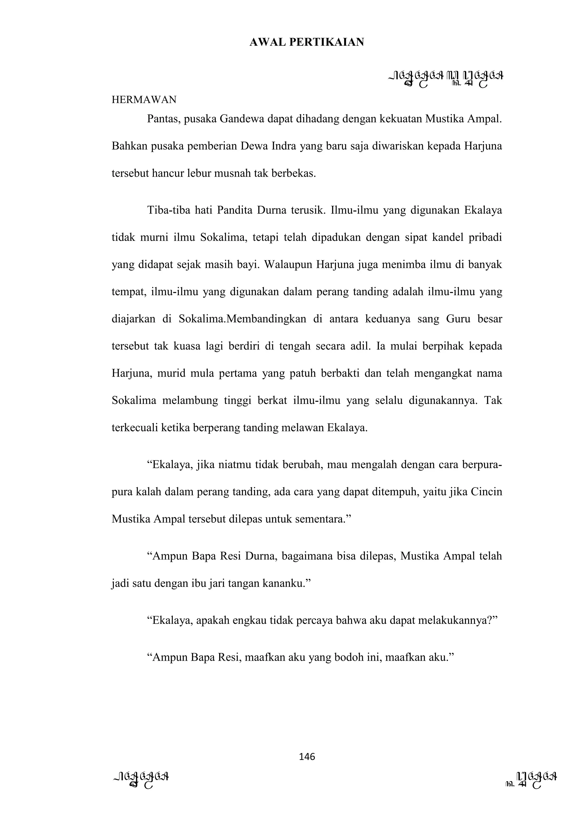 AWAL PERTIKAIAN
PANDAWA & KURAWA
HERMAWAN
146
PANDAWA KURAWA
Pantas, pusaka Gandewa dapat dihadang dengan kekuatan Mustika Ampal.
Bahkan pusaka pemberian Dewa Indra yang baru saja diwariskan kepada Harjuna
tersebut hancur lebur musnah tak berbekas.
Tiba-tiba hati Pandita Durna terusik. Ilmu-ilmu yang digunakan Ekalaya
tidak murni ilmu Sokalima, tetapi telah dipadukan dengan sipat kandel pribadi
yang didapat sejak masih bayi. Walaupun Harjuna juga menimba ilmu di banyak
tempat, ilmu-ilmu yang digunakan dalam perang tanding adalah ilmu-ilmu yang
diajarkan di Sokalima.Membandingkan di antara keduanya sang Guru besar
tersebut tak kuasa lagi berdiri di tengah secara adil. Ia mulai berpihak kepada
Harjuna, murid mula pertama yang patuh berbakti dan telah mengangkat nama
Sokalima melambung tinggi berkat ilmu-ilmu yang selalu digunakannya. Tak
terkecuali ketika berperang tanding melawan Ekalaya.
“Ekalaya, jika niatmu tidak berubah, mau mengalah dengan cara berpura-
pura kalah dalam perang tanding, ada cara yang dapat ditempuh, yaitu jika Cincin
Mustika Ampal tersebut dilepas untuk sementara.”
“Ampun Bapa Resi Durna, bagaimana bisa dilepas, Mustika Ampal telah
jadi satu dengan ibu jari tangan kananku.”
“Ekalaya, apakah engkau tidak percaya bahwa aku dapat melakukannya?”
“Ampun Bapa Resi, maafkan aku yang bodoh ini, maafkan aku.”
 