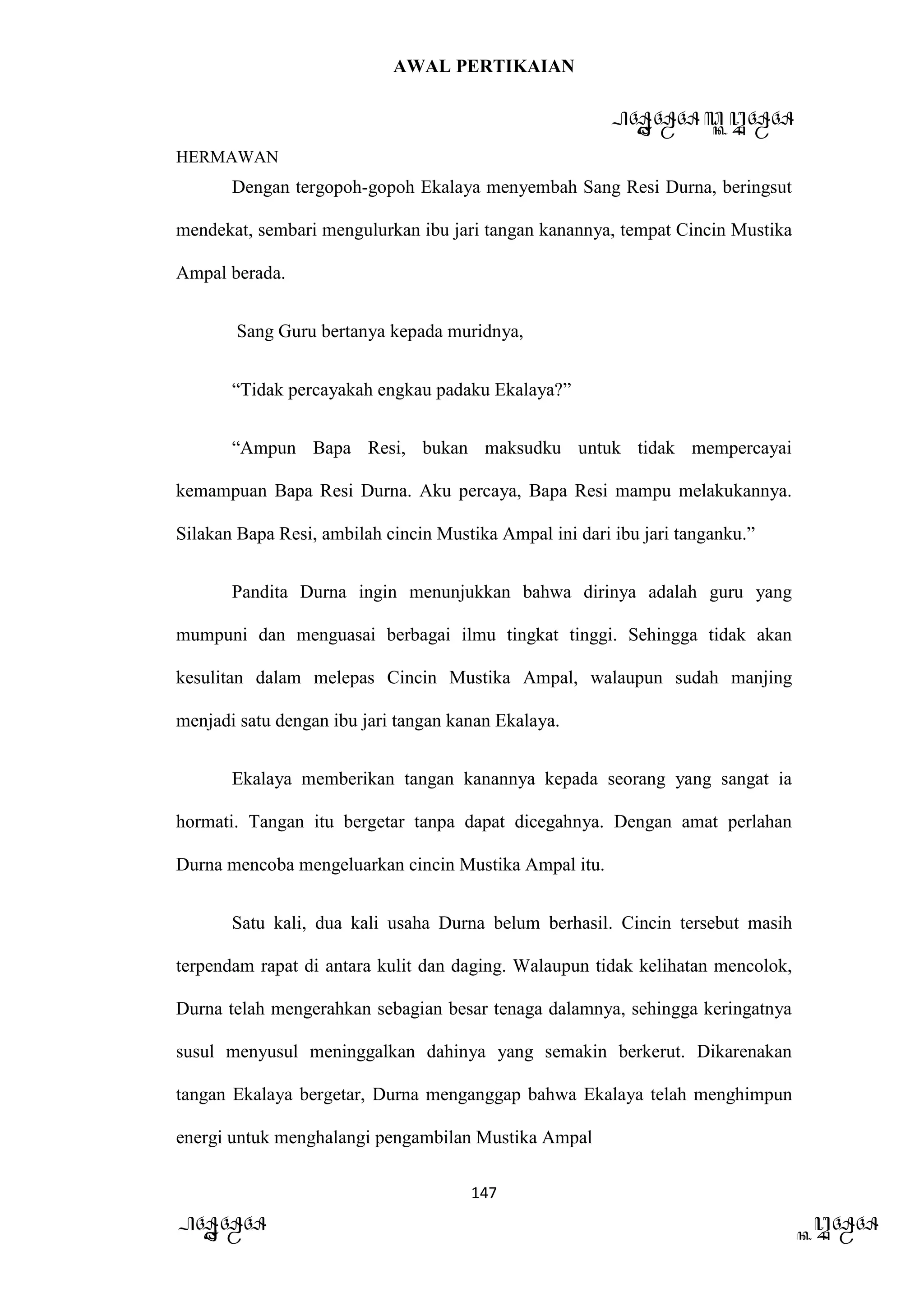 AWAL PERTIKAIAN
PANDAWA & KURAWA
HERMAWAN
147
PANDAWA KURAWA
Dengan tergopoh-gopoh Ekalaya menyembah Sang Resi Durna, beringsut
mendekat, sembari mengulurkan ibu jari tangan kanannya, tempat Cincin Mustika
Ampal berada.
Sang Guru bertanya kepada muridnya,
“Tidak percayakah engkau padaku Ekalaya?”
“Ampun Bapa Resi, bukan maksudku untuk tidak mempercayai
kemampuan Bapa Resi Durna. Aku percaya, Bapa Resi mampu melakukannya.
Silakan Bapa Resi, ambilah cincin Mustika Ampal ini dari ibu jari tanganku.”
Pandita Durna ingin menunjukkan bahwa dirinya adalah guru yang
mumpuni dan menguasai berbagai ilmu tingkat tinggi. Sehingga tidak akan
kesulitan dalam melepas Cincin Mustika Ampal, walaupun sudah manjing
menjadi satu dengan ibu jari tangan kanan Ekalaya.
Ekalaya memberikan tangan kanannya kepada seorang yang sangat ia
hormati. Tangan itu bergetar tanpa dapat dicegahnya. Dengan amat perlahan
Durna mencoba mengeluarkan cincin Mustika Ampal itu.
Satu kali, dua kali usaha Durna belum berhasil. Cincin tersebut masih
terpendam rapat di antara kulit dan daging. Walaupun tidak kelihatan mencolok,
Durna telah mengerahkan sebagian besar tenaga dalamnya, sehingga keringatnya
susul menyusul meninggalkan dahinya yang semakin berkerut. Dikarenakan
tangan Ekalaya bergetar, Durna menganggap bahwa Ekalaya telah menghimpun
energi untuk menghalangi pengambilan Mustika Ampal
 
