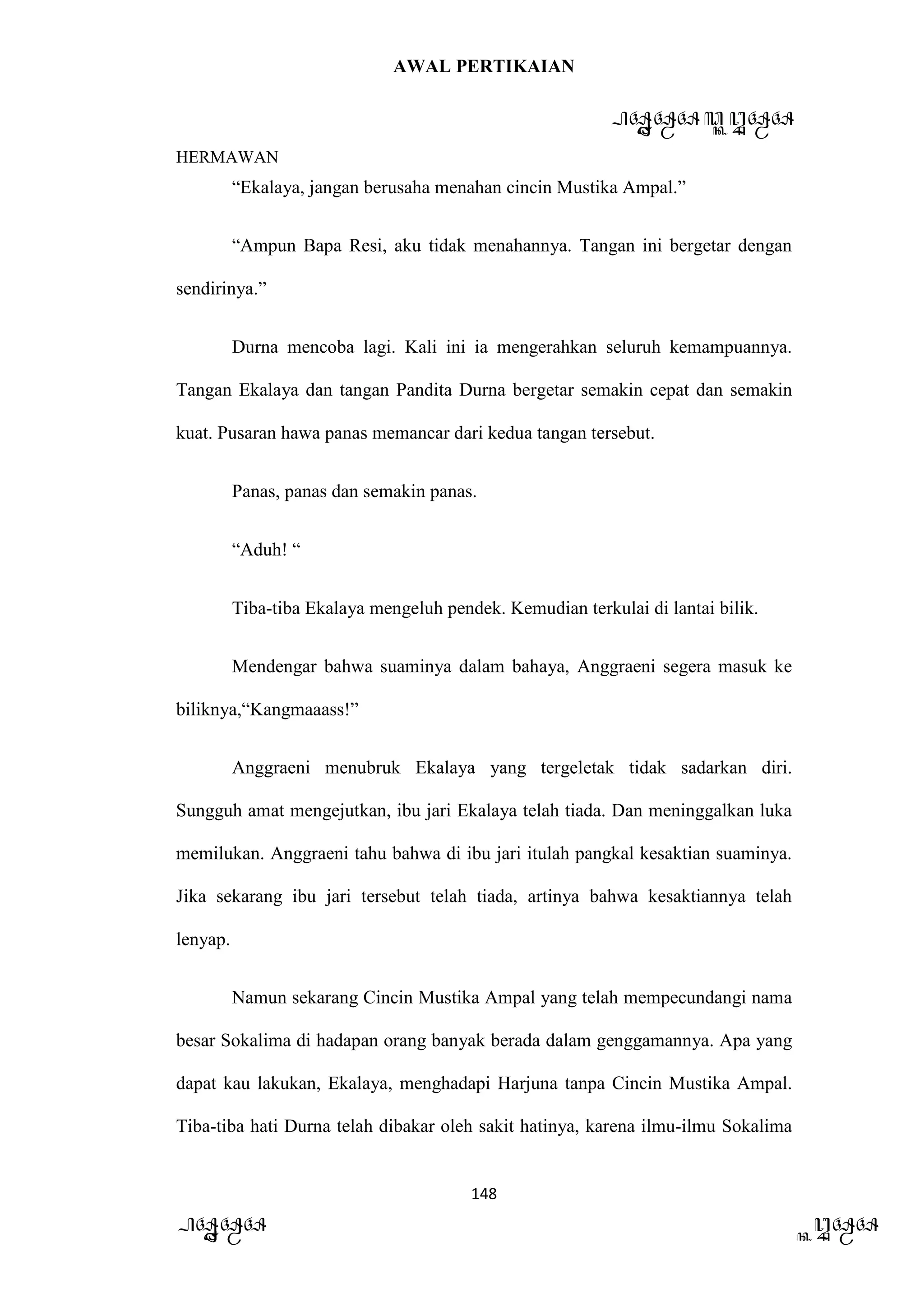 AWAL PERTIKAIAN
PANDAWA & KURAWA
HERMAWAN
148
PANDAWA KURAWA
“Ekalaya, jangan berusaha menahan cincin Mustika Ampal.”
“Ampun Bapa Resi, aku tidak menahannya. Tangan ini bergetar dengan
sendirinya.”
Durna mencoba lagi. Kali ini ia mengerahkan seluruh kemampuannya.
Tangan Ekalaya dan tangan Pandita Durna bergetar semakin cepat dan semakin
kuat. Pusaran hawa panas memancar dari kedua tangan tersebut.
Panas, panas dan semakin panas.
“Aduh! “
Tiba-tiba Ekalaya mengeluh pendek. Kemudian terkulai di lantai bilik.
Mendengar bahwa suaminya dalam bahaya, Anggraeni segera masuk ke
biliknya,“Kangmaaass!”
Anggraeni menubruk Ekalaya yang tergeletak tidak sadarkan diri.
Sungguh amat mengejutkan, ibu jari Ekalaya telah tiada. Dan meninggalkan luka
memilukan. Anggraeni tahu bahwa di ibu jari itulah pangkal kesaktian suaminya.
Jika sekarang ibu jari tersebut telah tiada, artinya bahwa kesaktiannya telah
lenyap.
Namun sekarang Cincin Mustika Ampal yang telah mempecundangi nama
besar Sokalima di hadapan orang banyak berada dalam genggamannya. Apa yang
dapat kau lakukan, Ekalaya, menghadapi Harjuna tanpa Cincin Mustika Ampal.
Tiba-tiba hati Durna telah dibakar oleh sakit hatinya, karena ilmu-ilmu Sokalima
 
