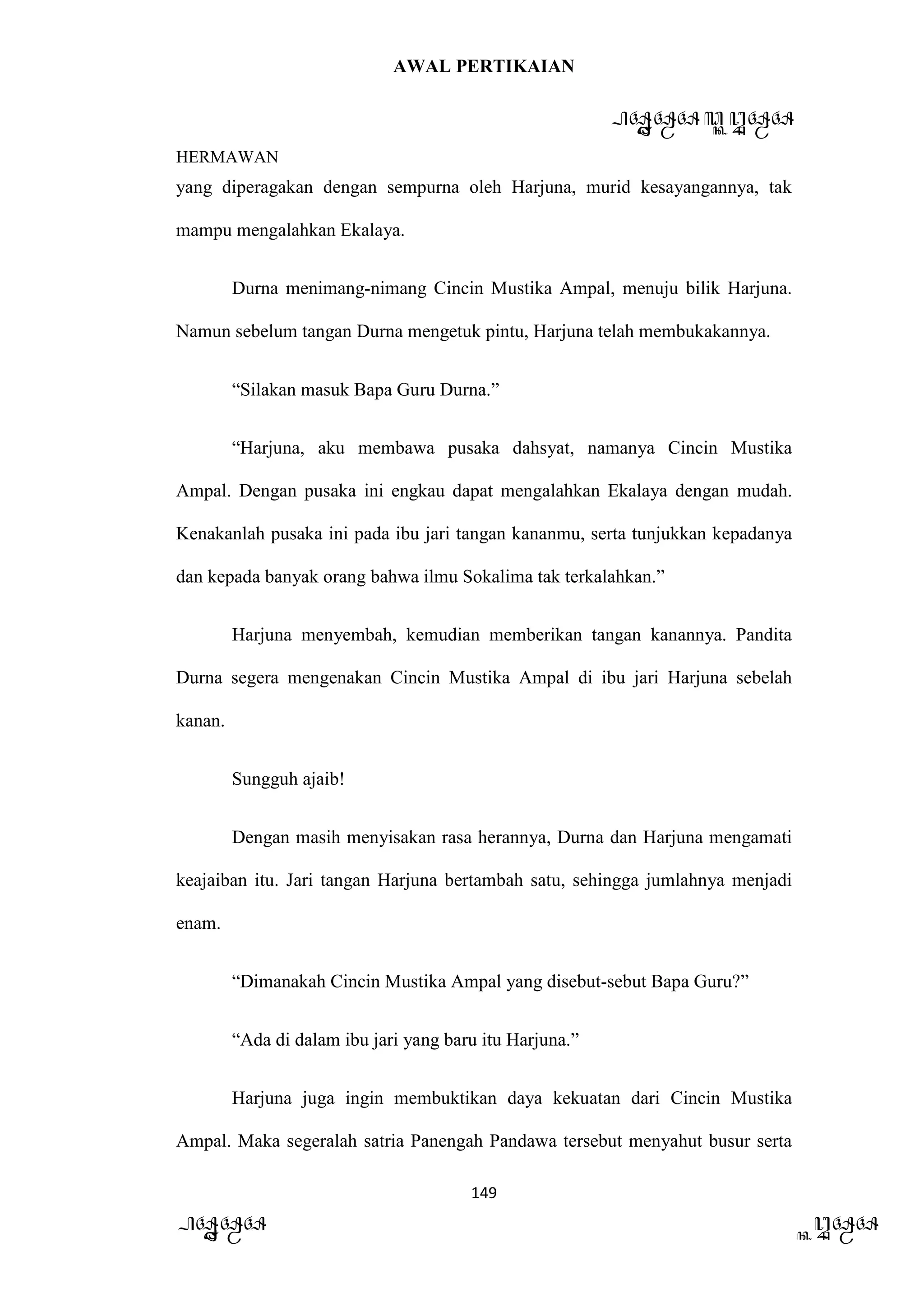 AWAL PERTIKAIAN
PANDAWA & KURAWA
HERMAWAN
149
PANDAWA KURAWA
yang diperagakan dengan sempurna oleh Harjuna, murid kesayangannya, tak
mampu mengalahkan Ekalaya.
Durna menimang-nimang Cincin Mustika Ampal, menuju bilik Harjuna.
Namun sebelum tangan Durna mengetuk pintu, Harjuna telah membukakannya.
“Silakan masuk Bapa Guru Durna.”
“Harjuna, aku membawa pusaka dahsyat, namanya Cincin Mustika
Ampal. Dengan pusaka ini engkau dapat mengalahkan Ekalaya dengan mudah.
Kenakanlah pusaka ini pada ibu jari tangan kananmu, serta tunjukkan kepadanya
dan kepada banyak orang bahwa ilmu Sokalima tak terkalahkan.”
Harjuna menyembah, kemudian memberikan tangan kanannya. Pandita
Durna segera mengenakan Cincin Mustika Ampal di ibu jari Harjuna sebelah
kanan.
Sungguh ajaib!
Dengan masih menyisakan rasa herannya, Durna dan Harjuna mengamati
keajaiban itu. Jari tangan Harjuna bertambah satu, sehingga jumlahnya menjadi
enam.
“Dimanakah Cincin Mustika Ampal yang disebut-sebut Bapa Guru?”
“Ada di dalam ibu jari yang baru itu Harjuna.”
Harjuna juga ingin membuktikan daya kekuatan dari Cincin Mustika
Ampal. Maka segeralah satria Panengah Pandawa tersebut menyahut busur serta
 