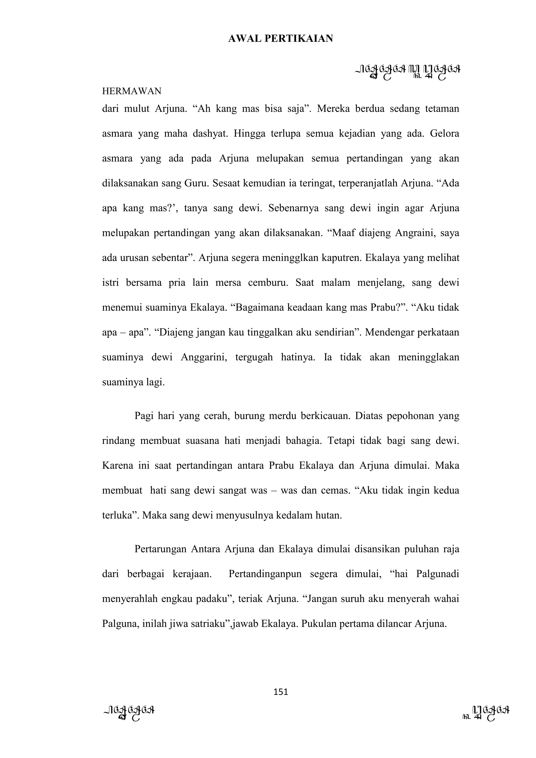 AWAL PERTIKAIAN
PANDAWA & KURAWA
HERMAWAN
151
PANDAWA KURAWA
dari mulut Arjuna. “Ah kang mas bisa saja”. Mereka berdua sedang tetaman
asmara yang maha dashyat. Hingga terlupa semua kejadian yang ada. Gelora
asmara yang ada pada Arjuna melupakan semua pertandingan yang akan
dilaksanakan sang Guru. Sesaat kemudian ia teringat, terperanjatlah Arjuna. “Ada
apa kang mas?’, tanya sang dewi. Sebenarnya sang dewi ingin agar Arjuna
melupakan pertandingan yang akan dilaksanakan. “Maaf diajeng Angraini, saya
ada urusan sebentar”. Arjuna segera meningglkan kaputren. Ekalaya yang melihat
istri bersama pria lain mersa cemburu. Saat malam menjelang, sang dewi
menemui suaminya Ekalaya. “Bagaimana keadaan kang mas Prabu?”. “Aku tidak
apa – apa”. “Diajeng jangan kau tinggalkan aku sendirian”. Mendengar perkataan
suaminya dewi Anggarini, tergugah hatinya. Ia tidak akan meningglakan
suaminya lagi.
Pagi hari yang cerah, burung merdu berkicauan. Diatas pepohonan yang
rindang membuat suasana hati menjadi bahagia. Tetapi tidak bagi sang dewi.
Karena ini saat pertandingan antara Prabu Ekalaya dan Arjuna dimulai. Maka
membuat hati sang dewi sangat was – was dan cemas. “Aku tidak ingin kedua
terluka”. Maka sang dewi menyusulnya kedalam hutan.
Pertarungan Antara Arjuna dan Ekalaya dimulai disansikan puluhan raja
dari berbagai kerajaan. Pertandinganpun segera dimulai, “hai Palgunadi
menyerahlah engkau padaku”, teriak Arjuna. “Jangan suruh aku menyerah wahai
Palguna, inilah jiwa satriaku”,jawab Ekalaya. Pukulan pertama dilancar Arjuna.
 