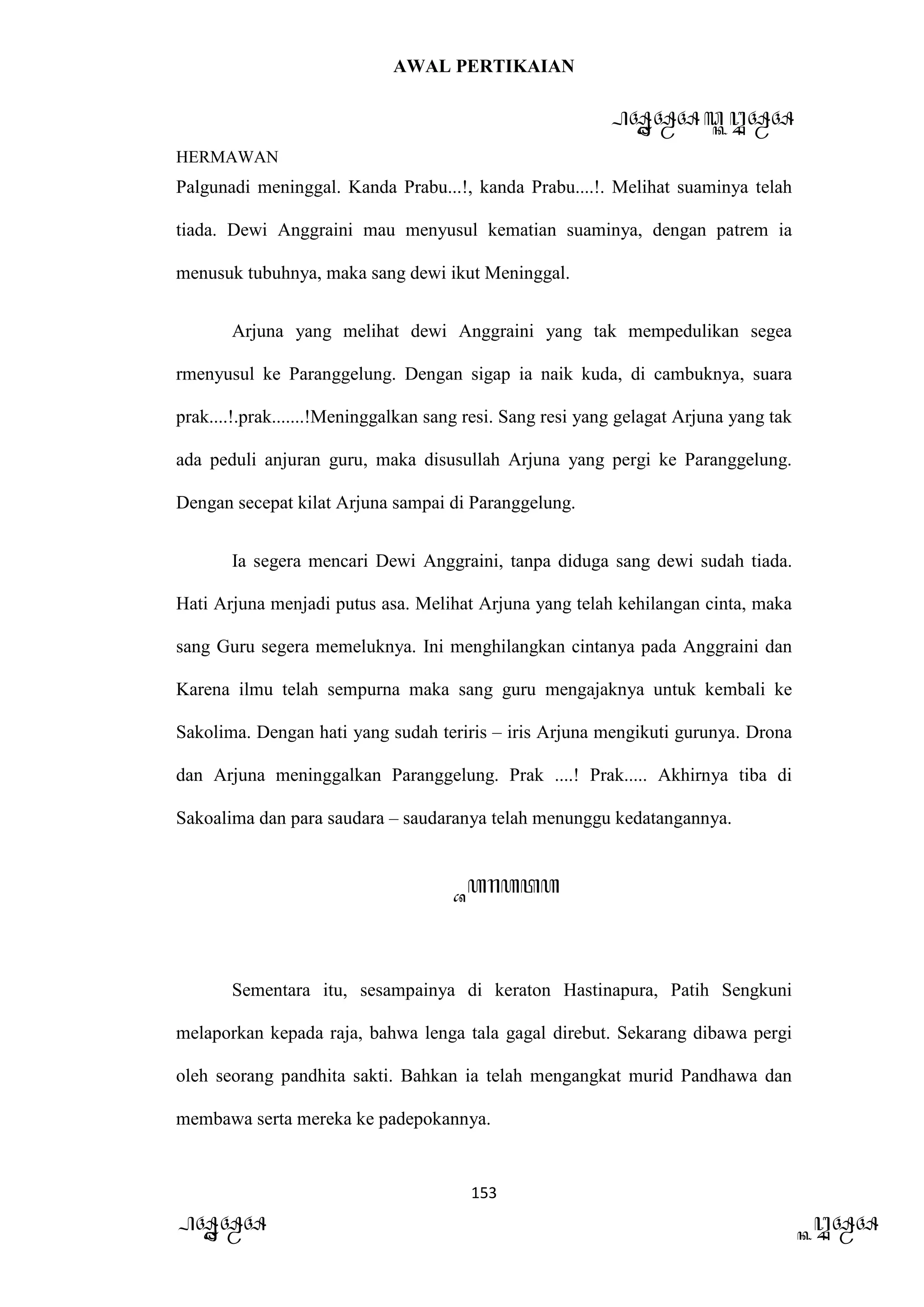 AWAL PERTIKAIAN
PANDAWA & KURAWA
HERMAWAN
153
PANDAWA KURAWA
Palgunadi meninggal. Kanda Prabu...!, kanda Prabu....!. Melihat suaminya telah
tiada. Dewi Anggraini mau menyusul kematian suaminya, dengan patrem ia
menusuk tubuhnya, maka sang dewi ikut Meninggal.
Arjuna yang melihat dewi Anggraini yang tak mempedulikan segea
rmenyusul ke Paranggelung. Dengan sigap ia naik kuda, di cambuknya, suara
prak....!.prak.......!Meninggalkan sang resi. Sang resi yang gelagat Arjuna yang tak
ada peduli anjuran guru, maka disusullah Arjuna yang pergi ke Paranggelung.
Dengan secepat kilat Arjuna sampai di Paranggelung.
Ia segera mencari Dewi Anggraini, tanpa diduga sang dewi sudah tiada.
Hati Arjuna menjadi putus asa. Melihat Arjuna yang telah kehilangan cinta, maka
sang Guru segera memeluknya. Ini menghilangkan cintanya pada Anggraini dan
Karena ilmu telah sempurna maka sang guru mengajaknya untuk kembali ke
Sakolima. Dengan hati yang sudah teriris – iris Arjuna mengikuti gurunya. Drona
dan Arjuna meninggalkan Paranggelung. Prak ....! Prak..... Akhirnya tiba di
Sakoalima dan para saudara – saudaranya telah menunggu kedatangannya.
Barata
Sementara itu, sesampainya di keraton Hastinapura, Patih Sengkuni
melaporkan kepada raja, bahwa lenga tala gagal direbut. Sekarang dibawa pergi
oleh seorang pandhita sakti. Bahkan ia telah mengangkat murid Pandhawa dan
membawa serta mereka ke padepokannya.
 